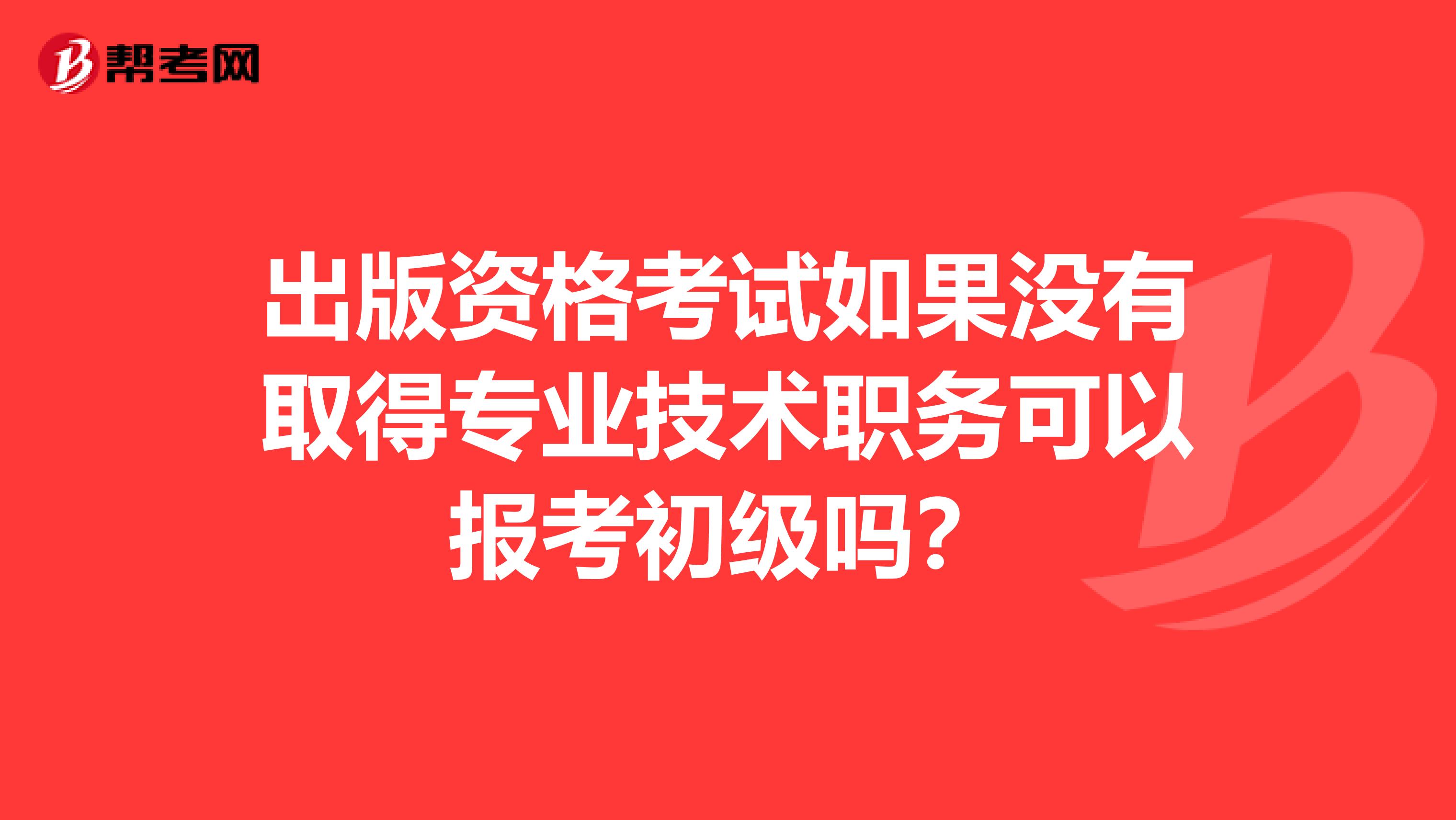 出版资格考试如果没有取得专业技术职务可以报考初级吗?