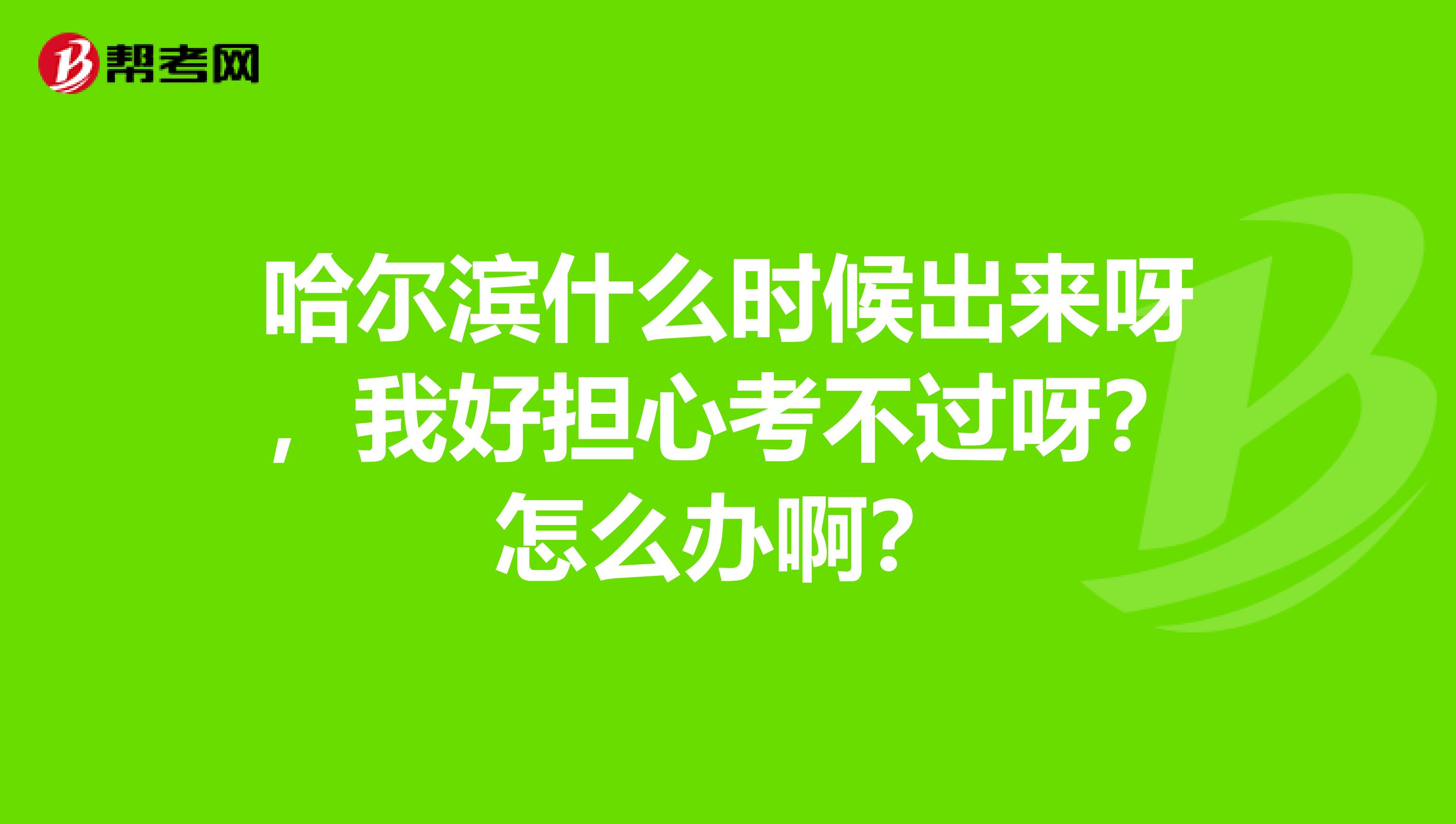 哈尔滨什么时候出来呀,我好担心考不过呀?怎么办啊?