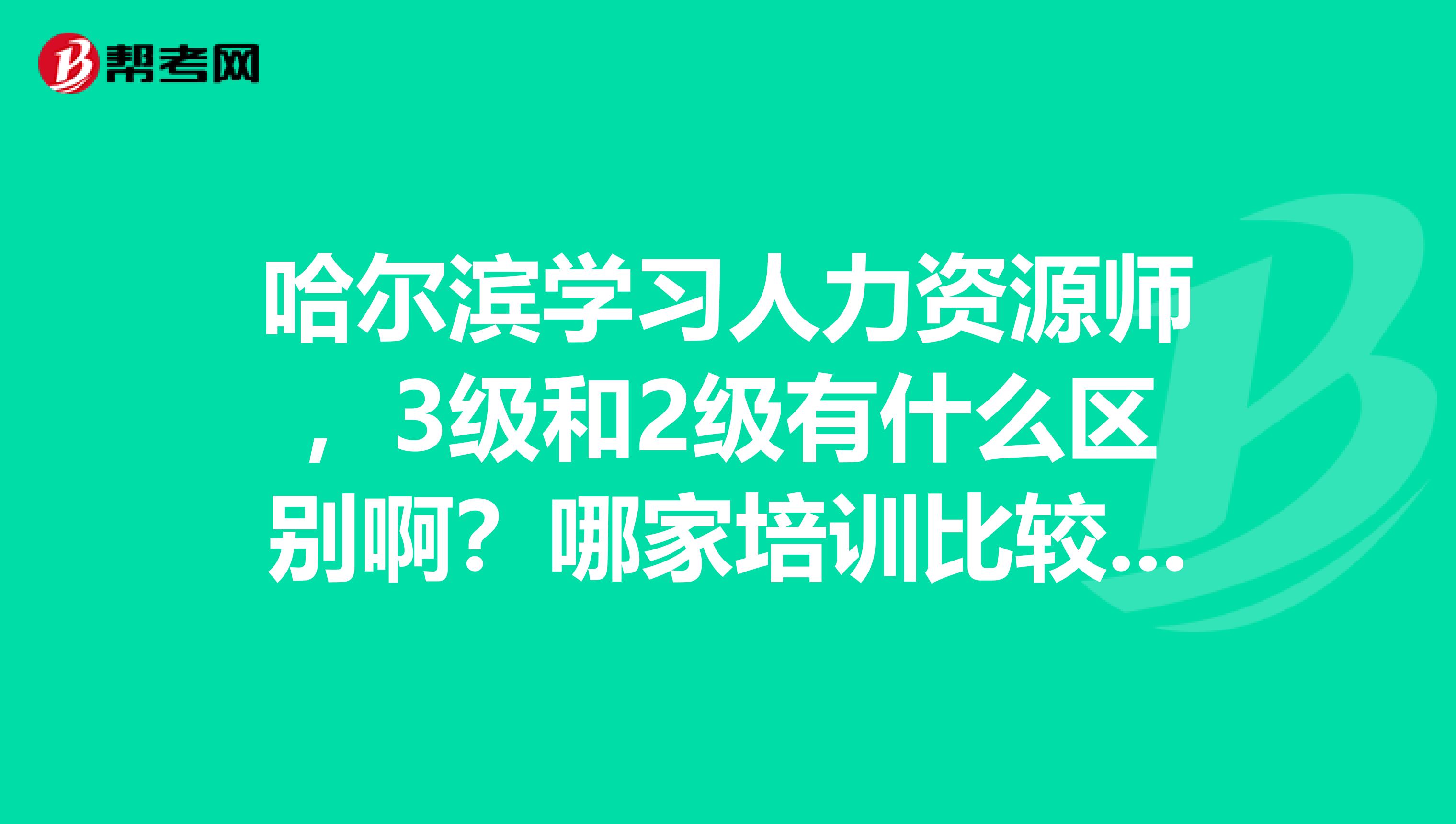 哈尔滨学习人力资源师，3级和2级有什么区别啊？哪家培训比较好呢？我想考证还想学习到专业知识。