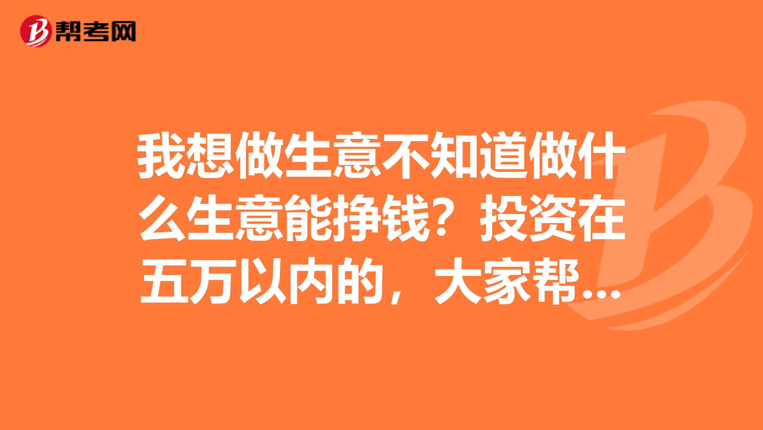 我想做生意不知道做什么生意能挣钱？投资在五万以内的，大家帮忙给个建议好吗？