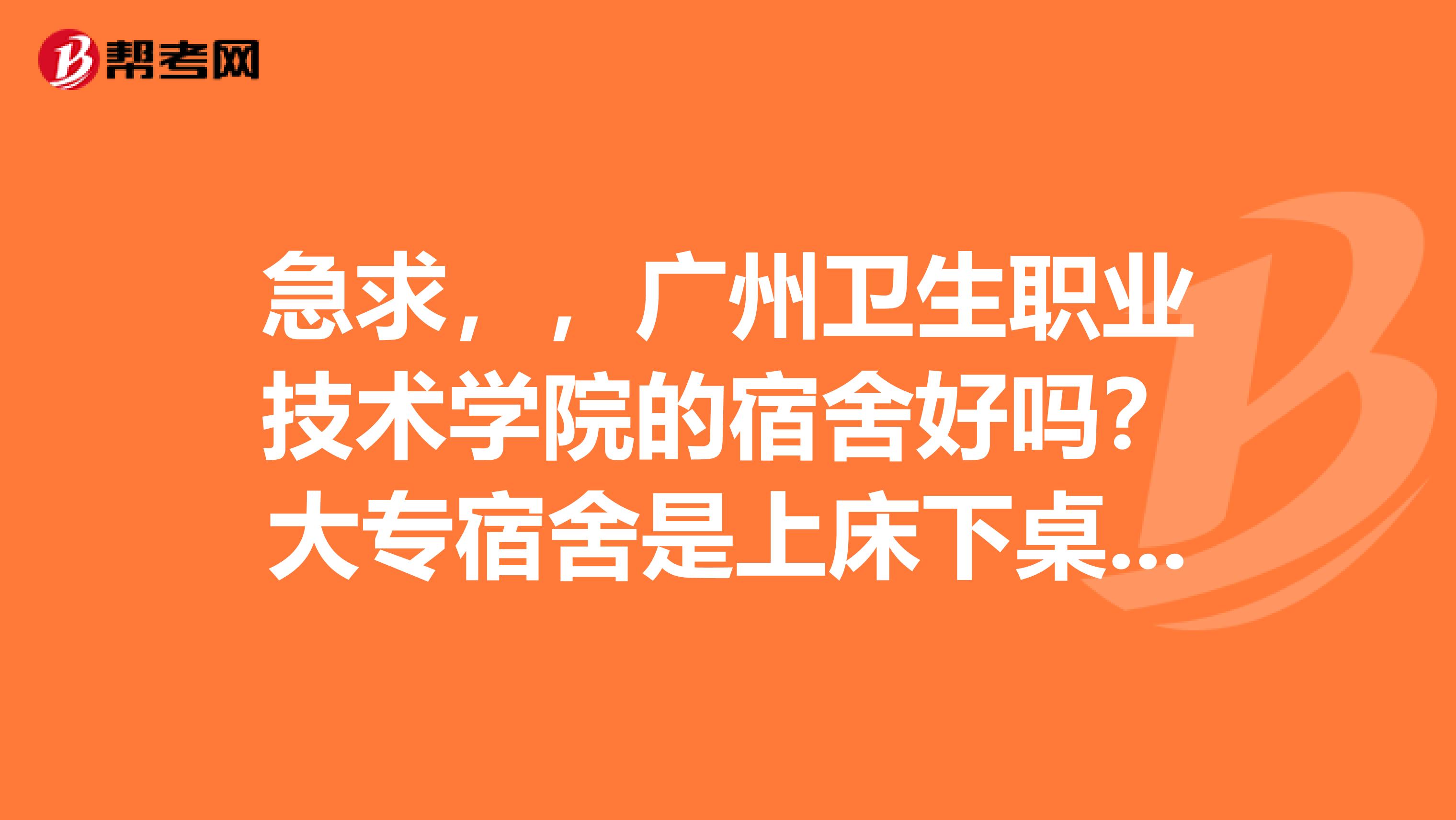 急求,,广州卫生职业技术学院的宿舍好吗?大专宿舍是上床下桌吗?有
