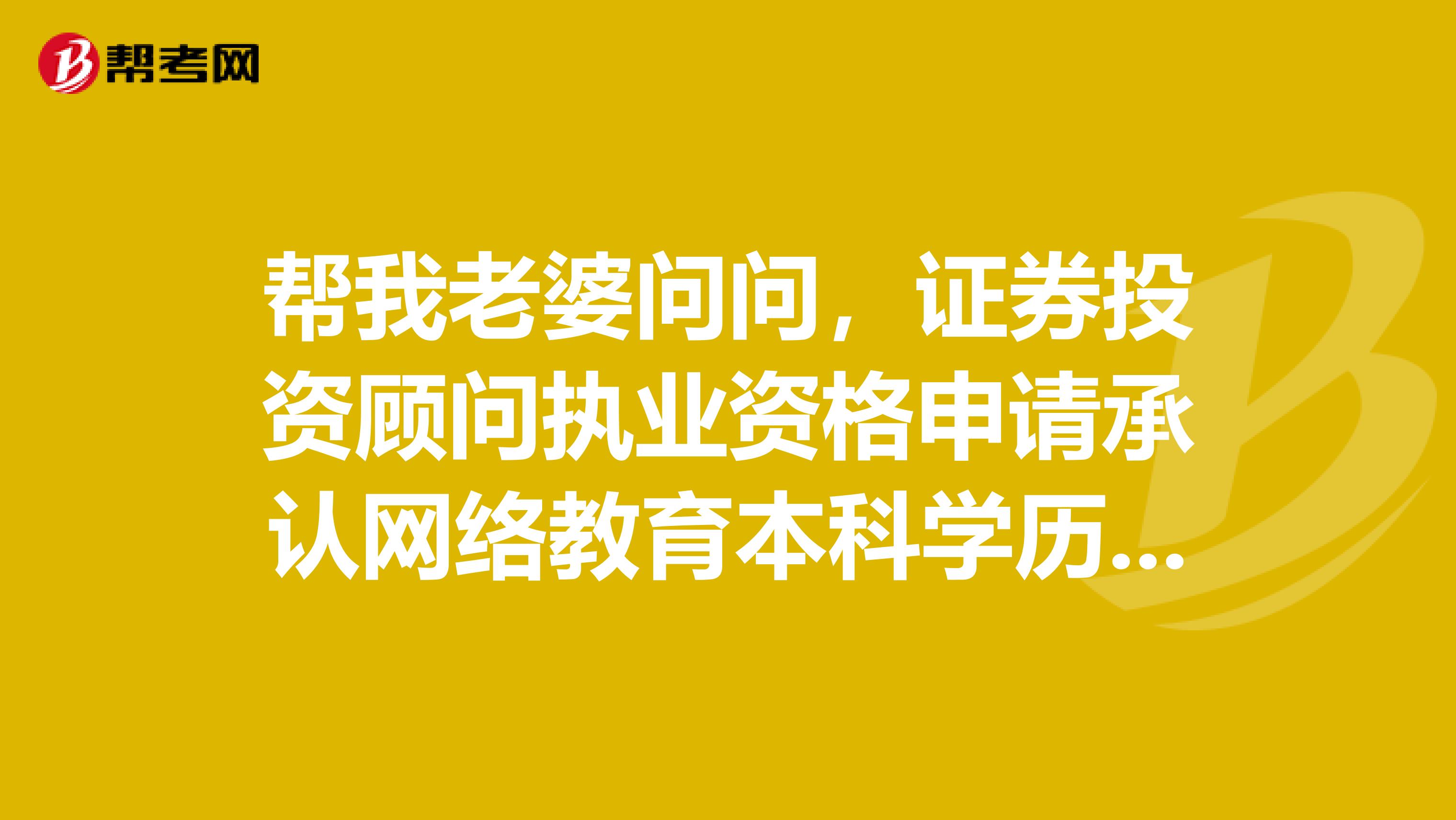 幫我老婆問問，證券投資顧問執業資格申請承認網絡教育本科學歷嗎？學信網可查的那種？