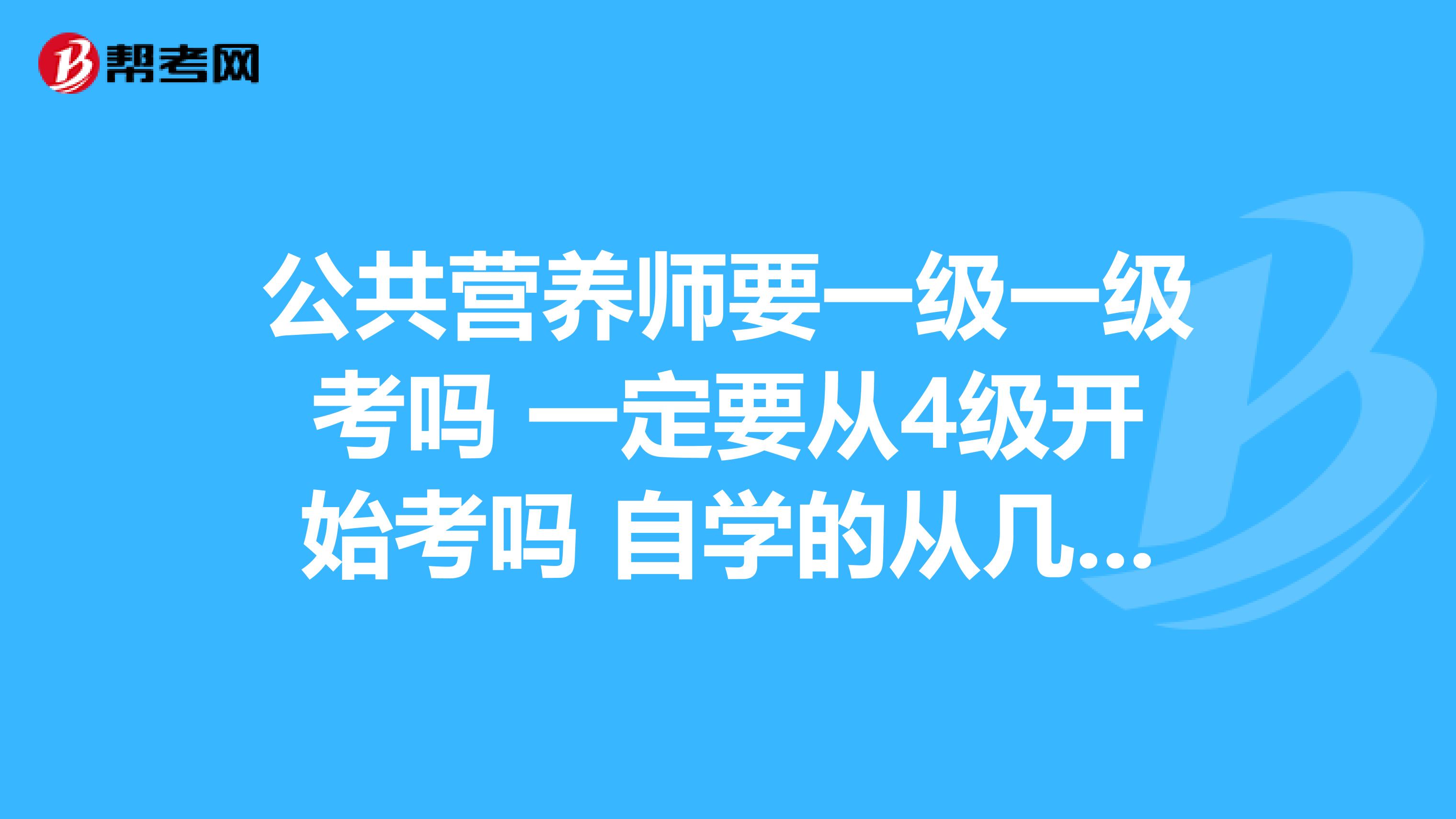 公共营养师要一级一级考吗 一定要从4级开始考吗 自学的从几级开始考比较好?