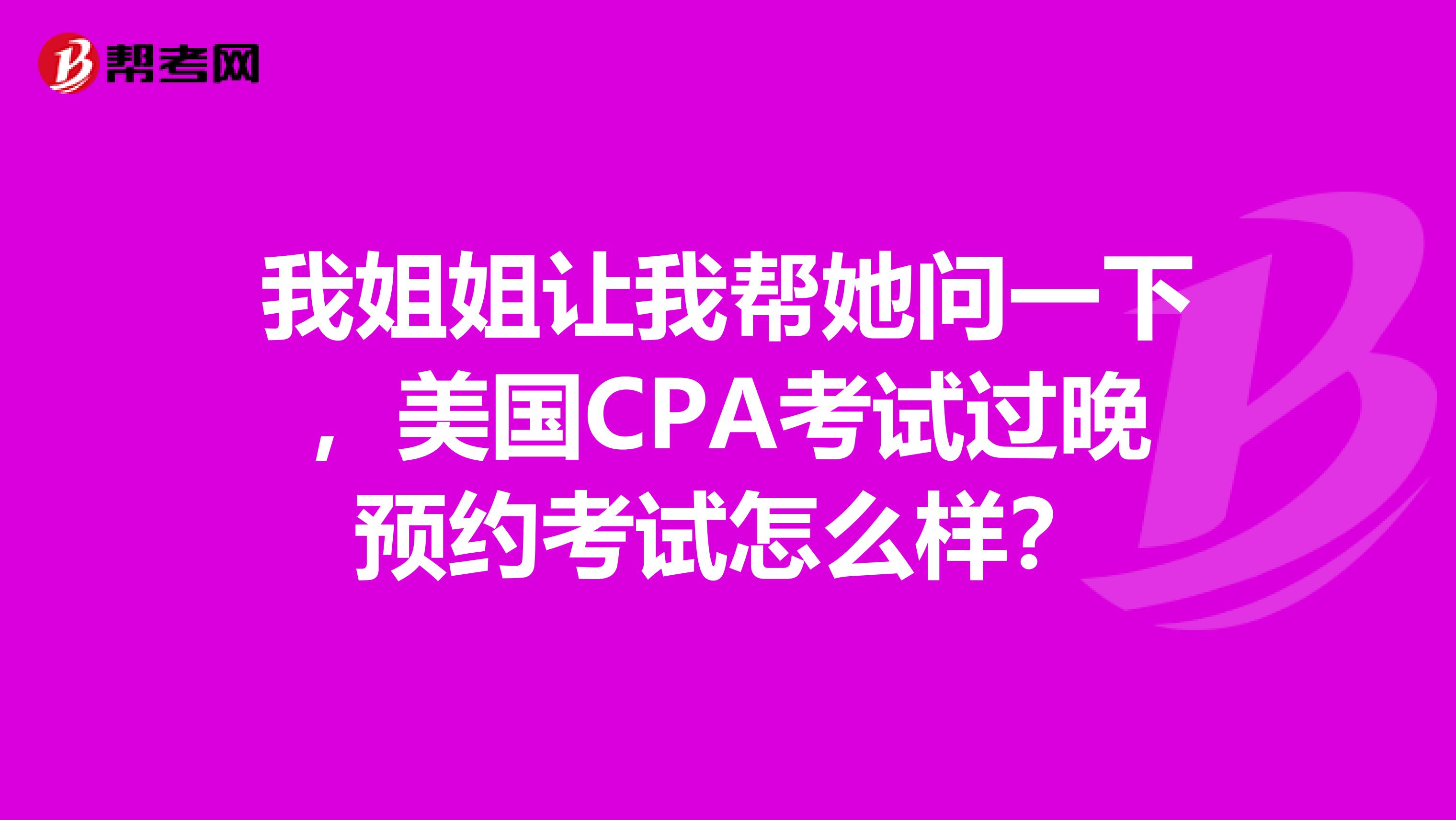 我姐姐让我帮她问一下，美国CPA考试过晚预约考试怎么样？