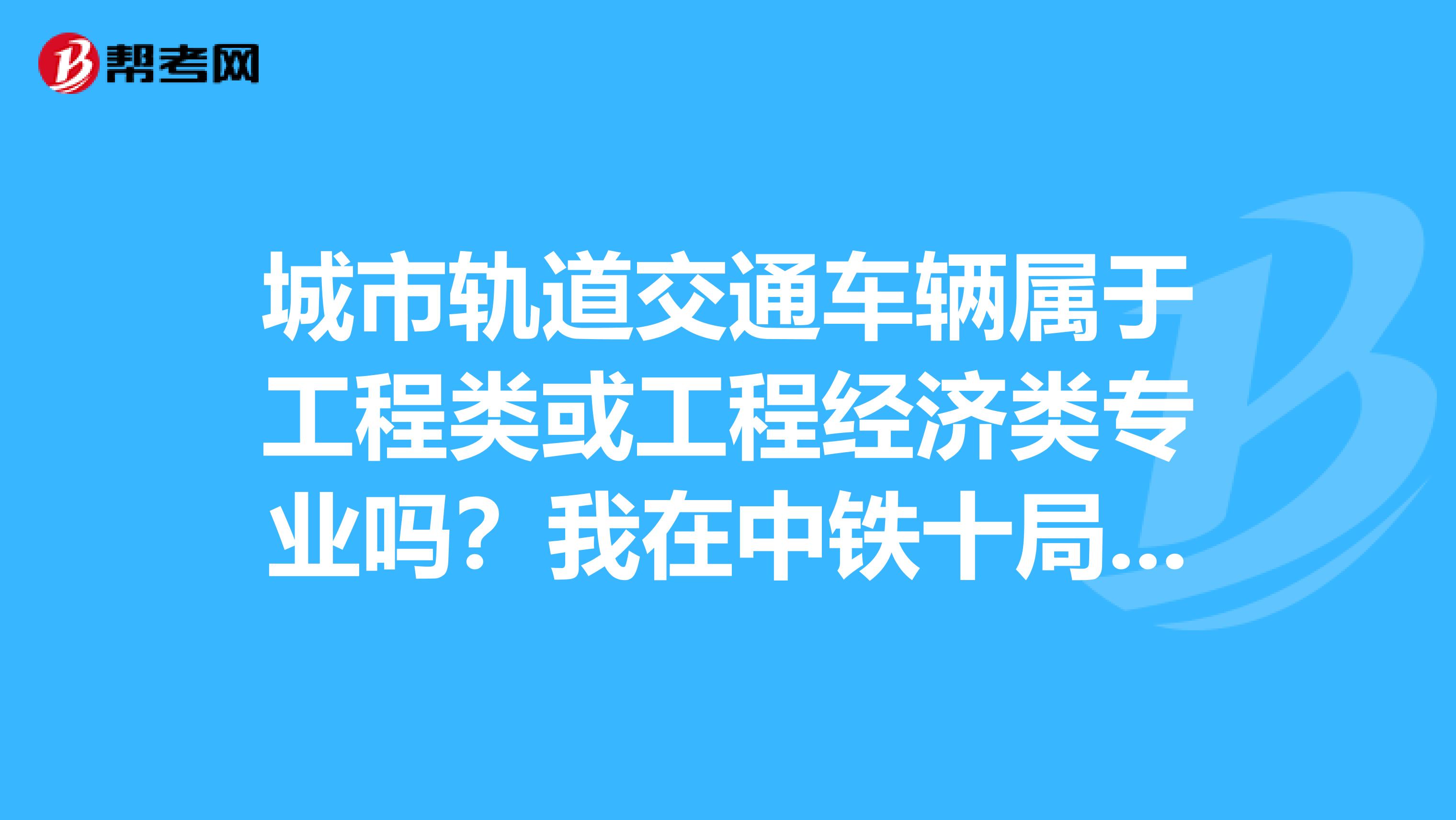 城市轨道交通车辆属于工程类或工程经济类专业吗？我在中铁十局工作，可以报考二级建造师吗？