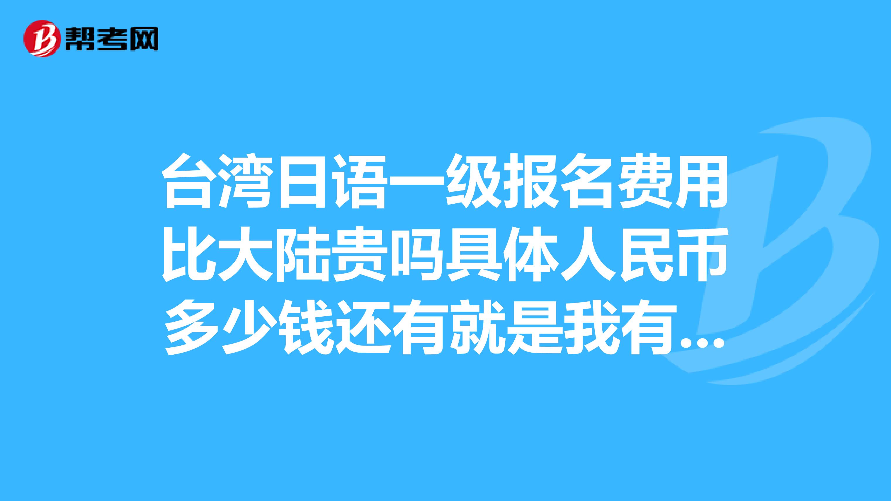 台湾日语一级报名费用比大陆贵吗具体人民币多少钱还有就是我有台湾的通行证和台湾的出入境许可证,没有