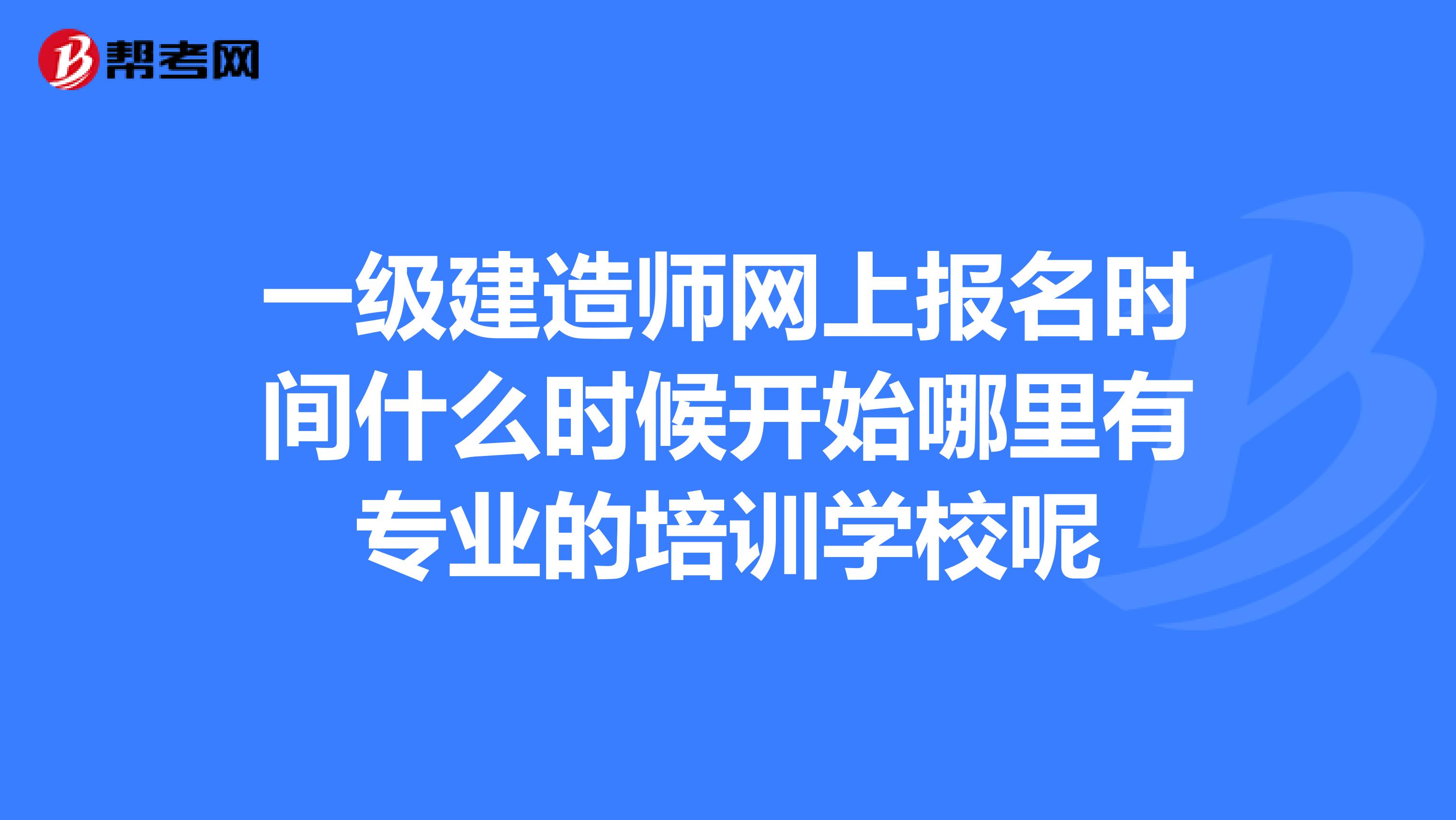 一级建造师网上报名时间什么时候开始哪里有专业的培训学校呢