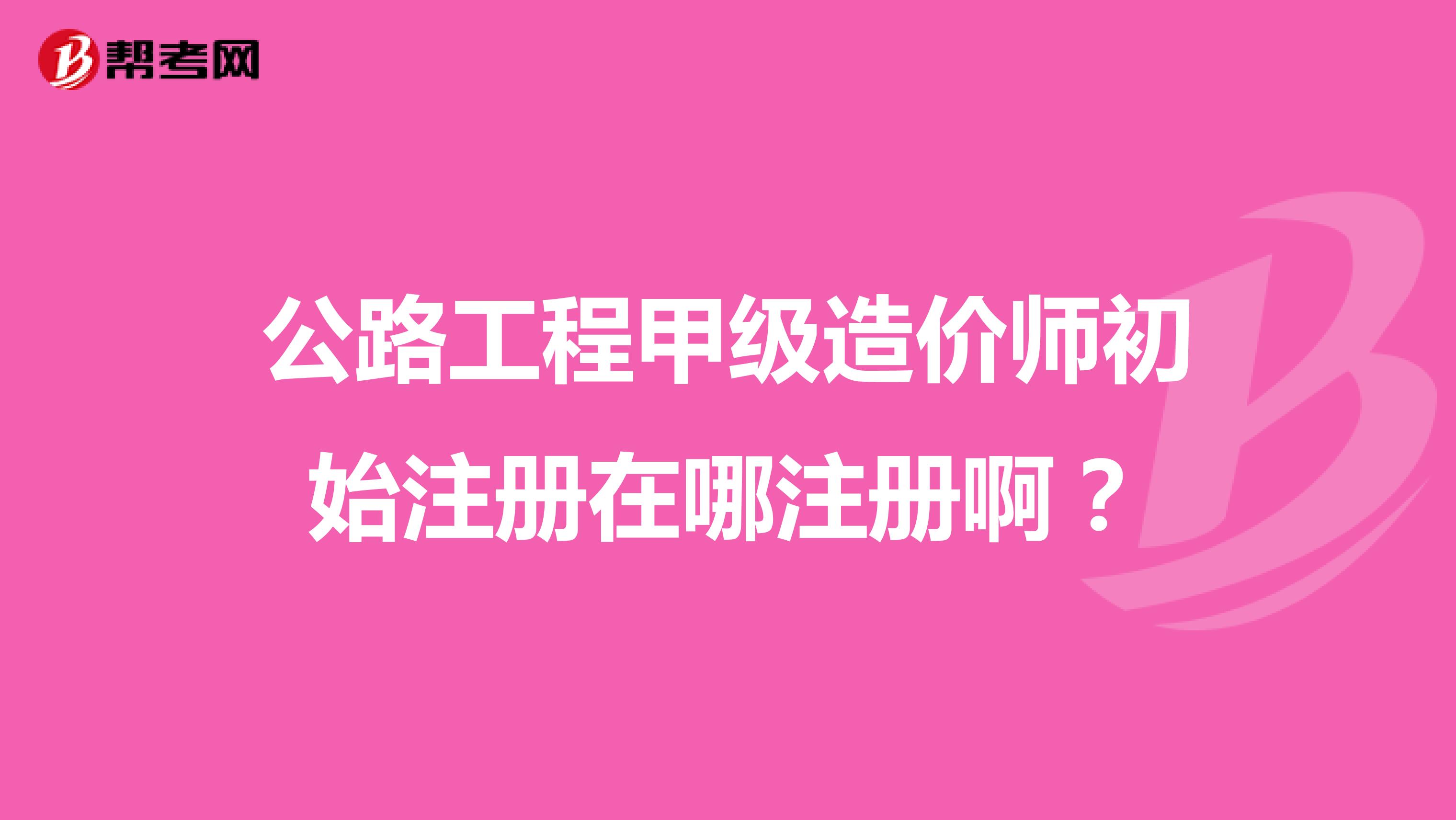 公路工程甲级造价师初始注册在哪注册啊？