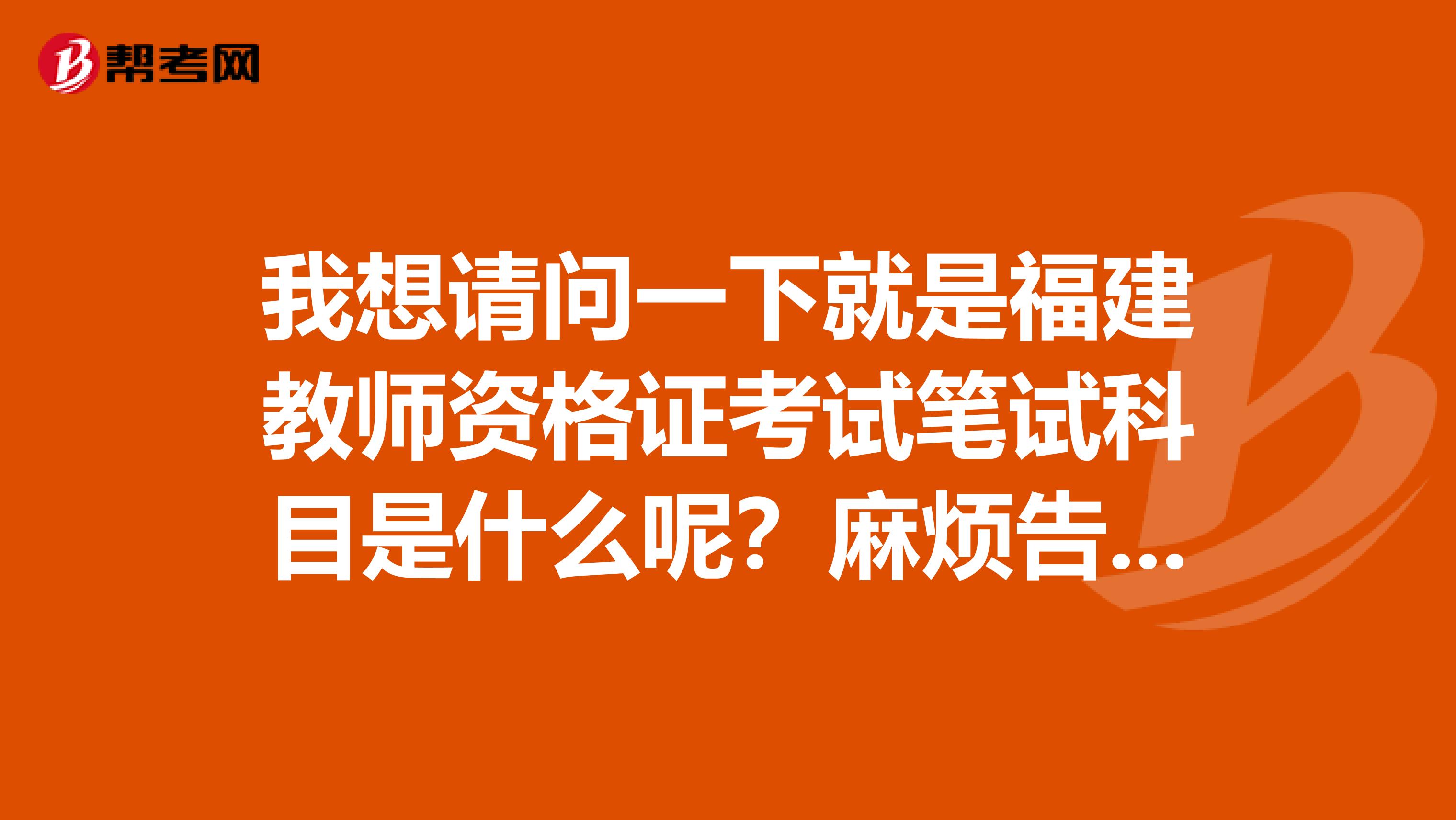 我想请问一下就是福建教师资格证考试笔试科目是什么呢?麻烦告知一下呢谢谢
