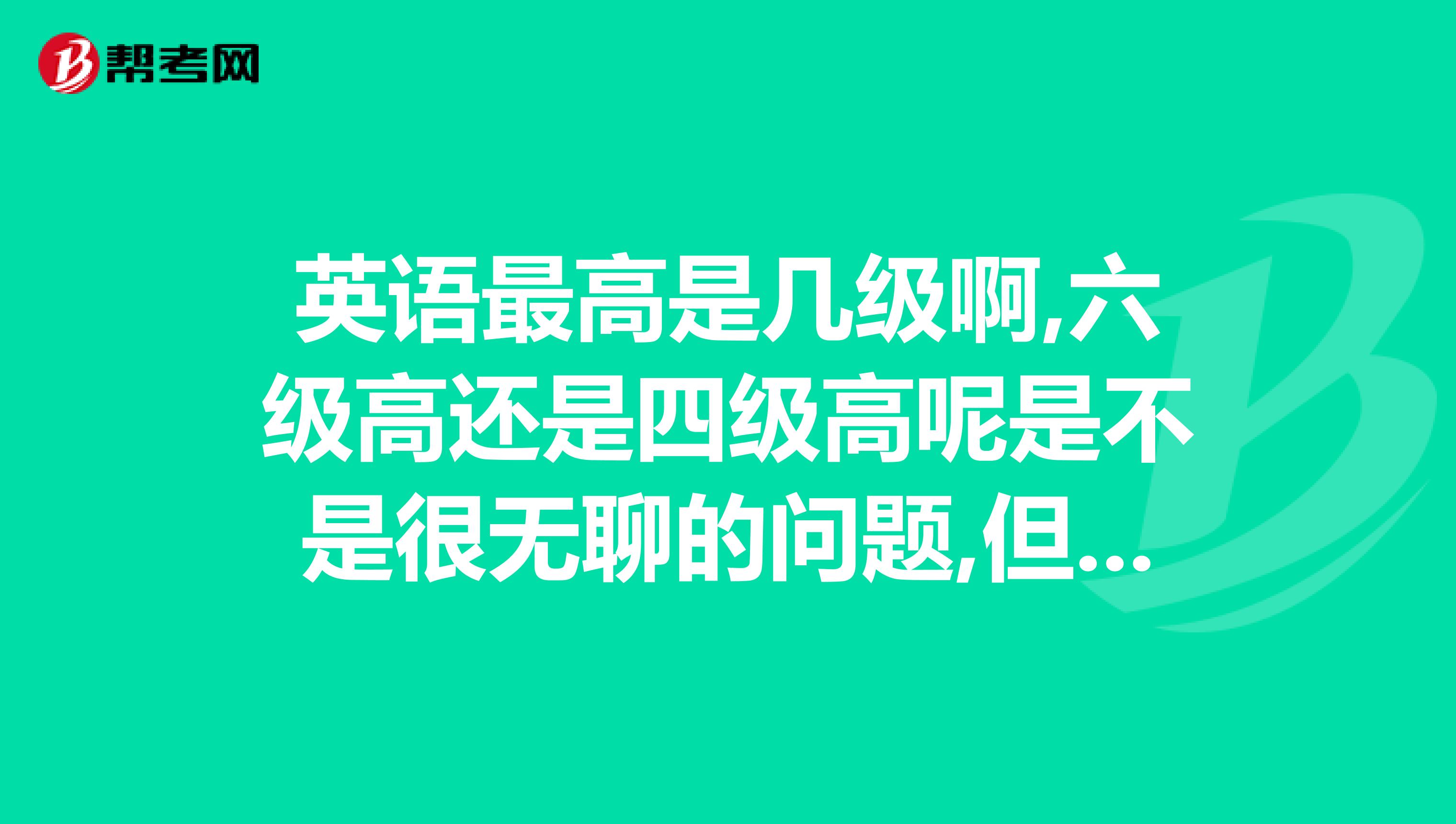 英语最高是几级啊,六级高还是四级高呢是不是很无聊的问题,但我确实不是很清楚,谢谢