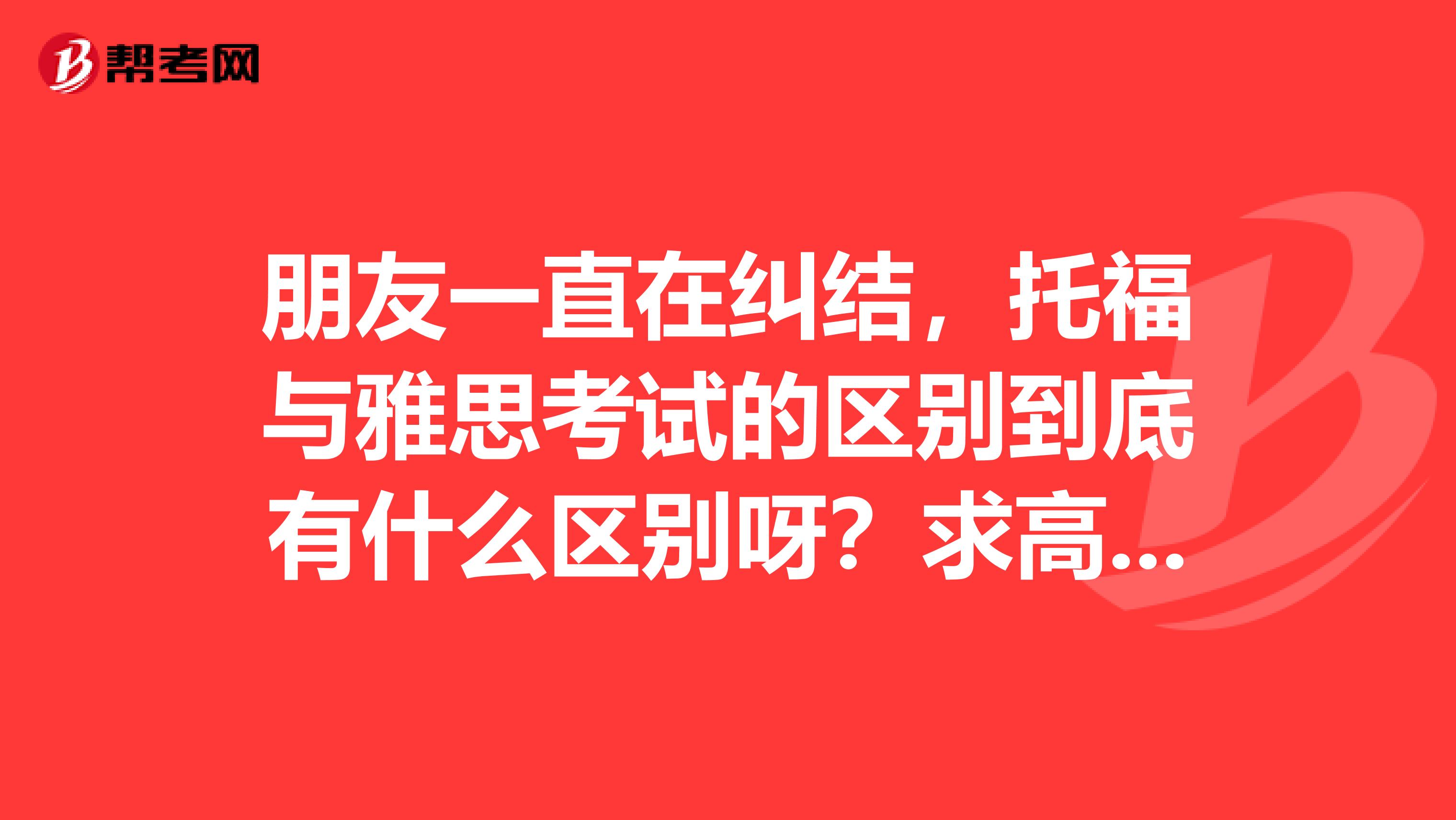 朋友一直在纠结,托福与雅思考试的区别到底有什么区别呀?求高人指点!