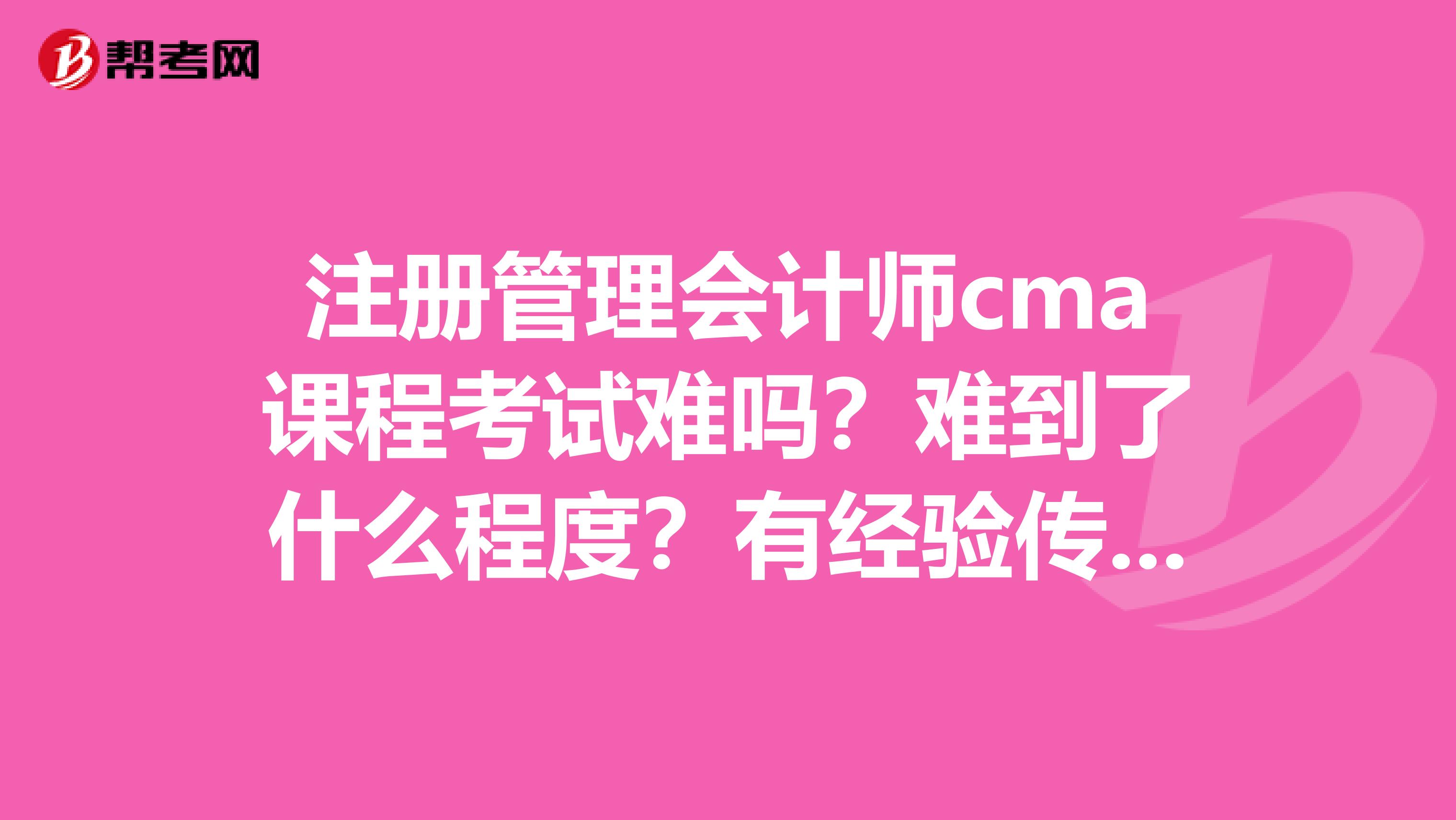 注册管理会计师cma课程考试难吗?难到了什么程度?有经验传授一下吗