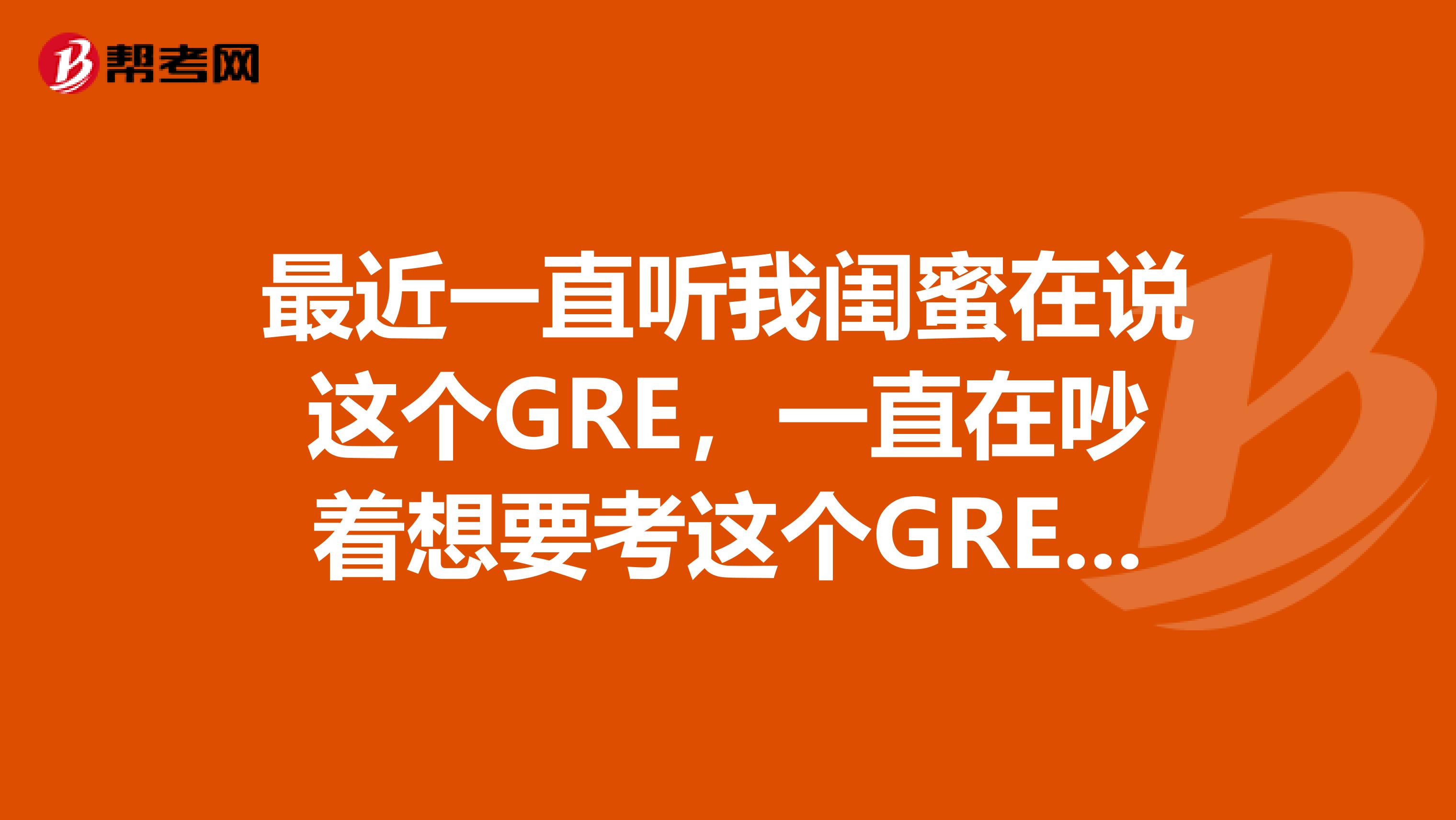 最近一直听我闺蜜在说这个GRE,一直在吵着想要考这个GRE,请问这个是什么?朋友们可以介绍下么?