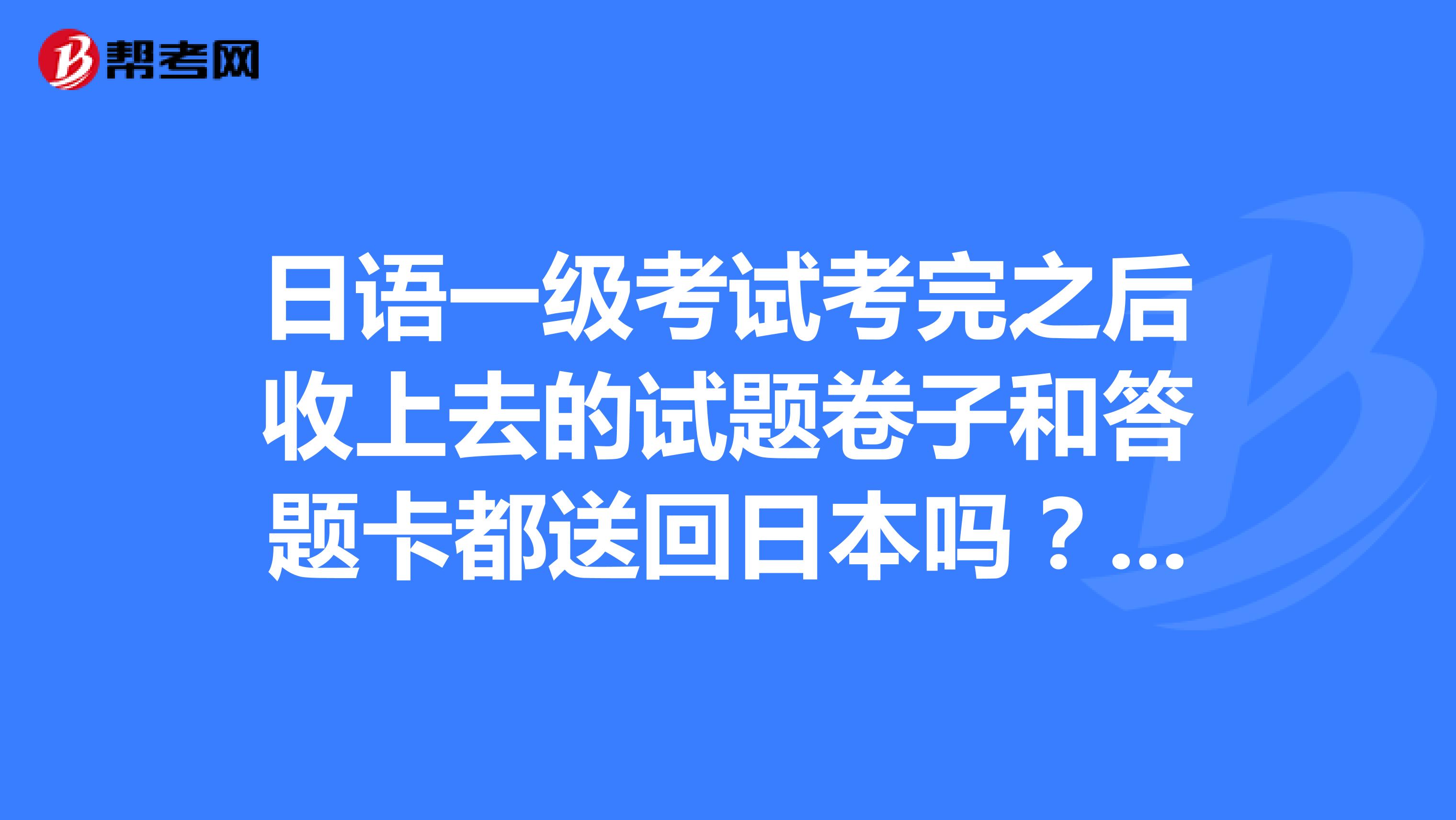 日语一级考试考完之后收上去的试题卷子和答题卡都送回日本吗？是机器判卷吗？收回的试题卷子阅卷老师会怎么处理 ？直接销毁还是要跟答题卡一起批阅？