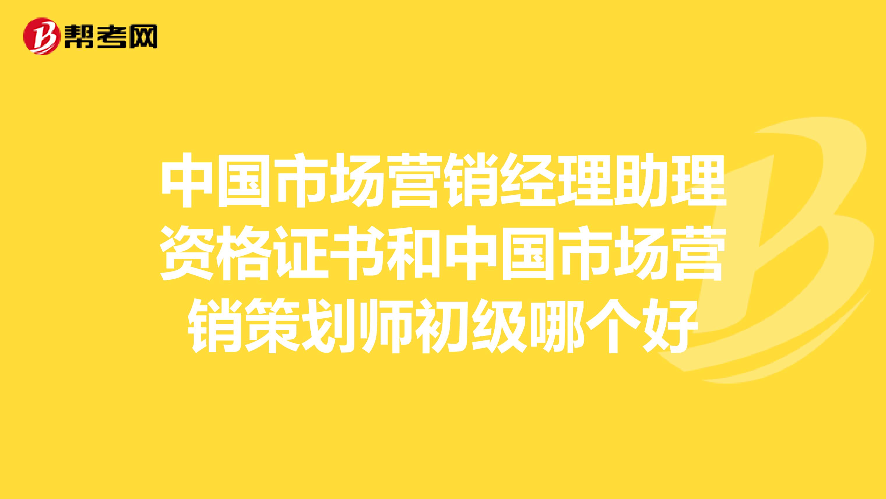 中国市场营销经理助理资格证书和中国市场营销策划师初级哪个好
