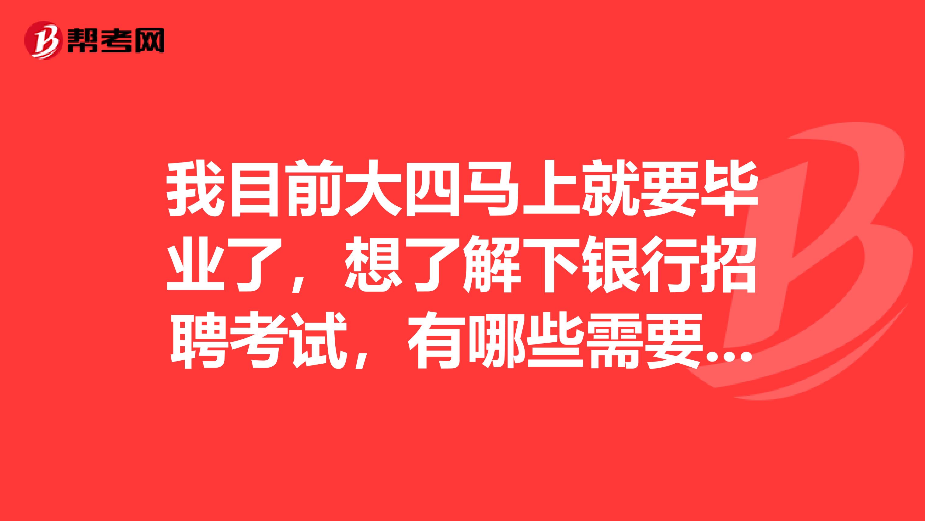 我目前大四马上就要毕业了，想了解下银行招聘考试，有哪些需要了解的吗？