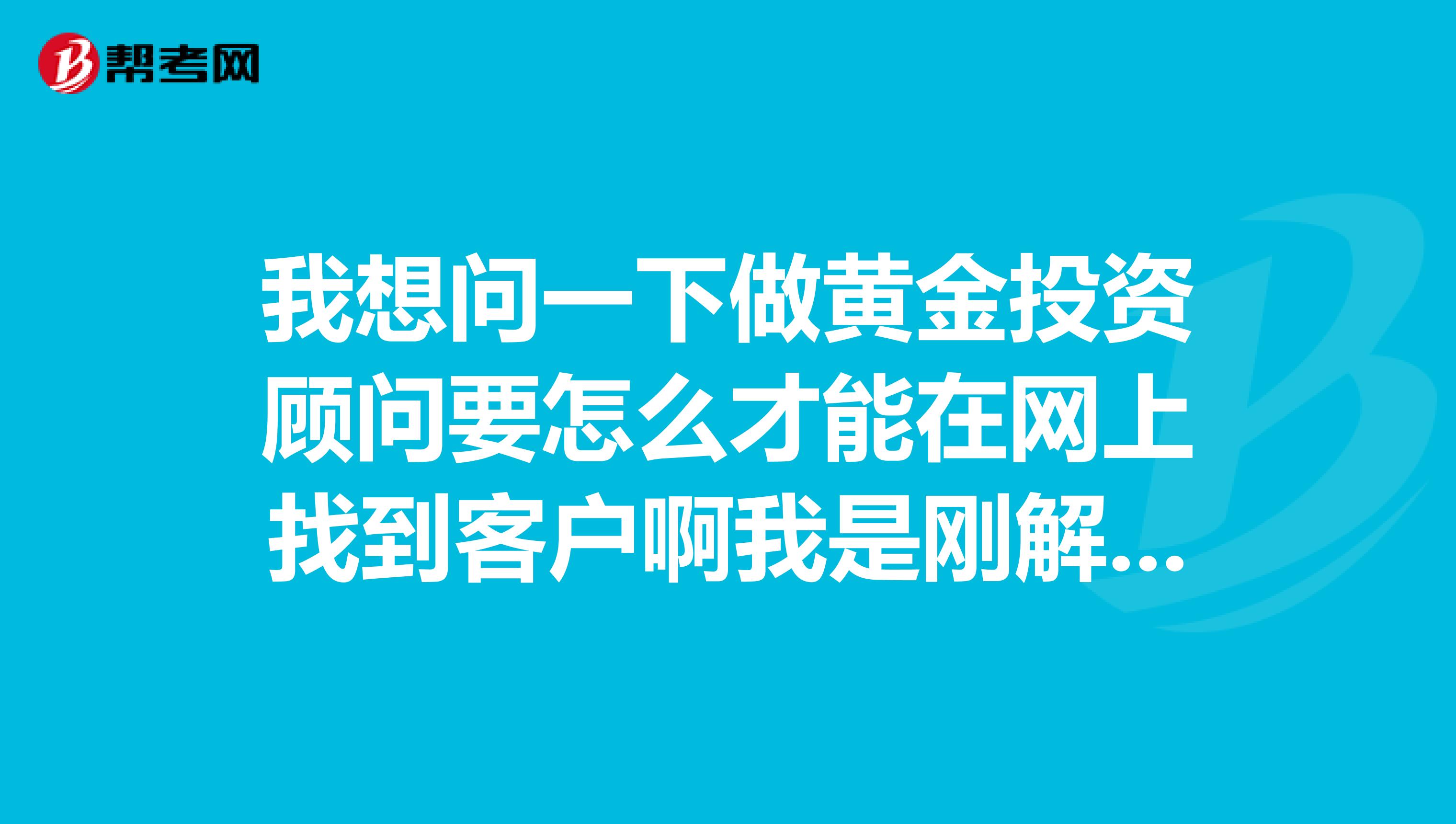 我想问一下做黄金投资顾问要怎么才能在网上找到客户啊我是刚解除这个行业的,希望高人指点谢谢了。