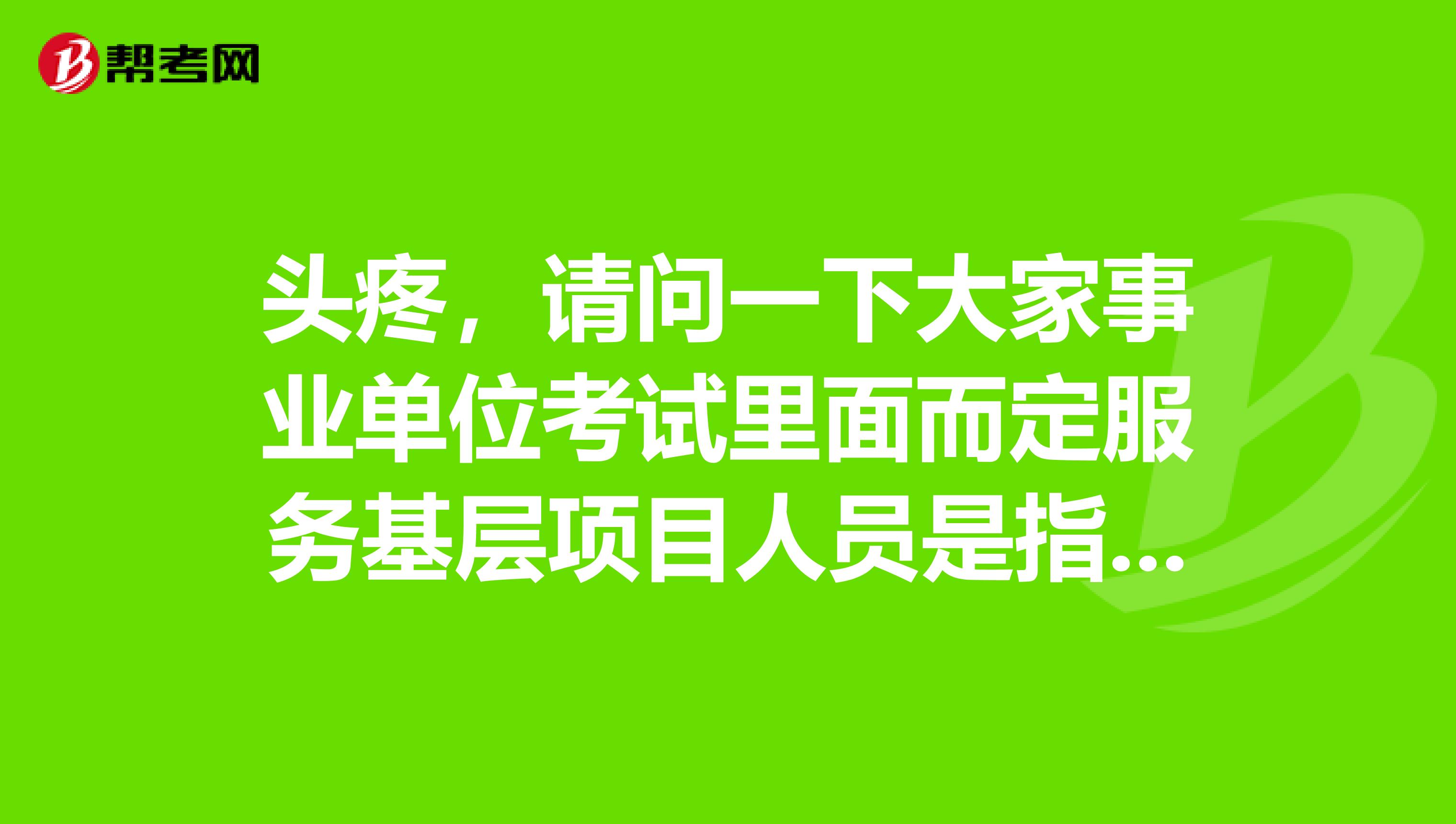 头疼,请问一下大家事业单位考试里面而定服务基层项目人员是指哪些人啊?