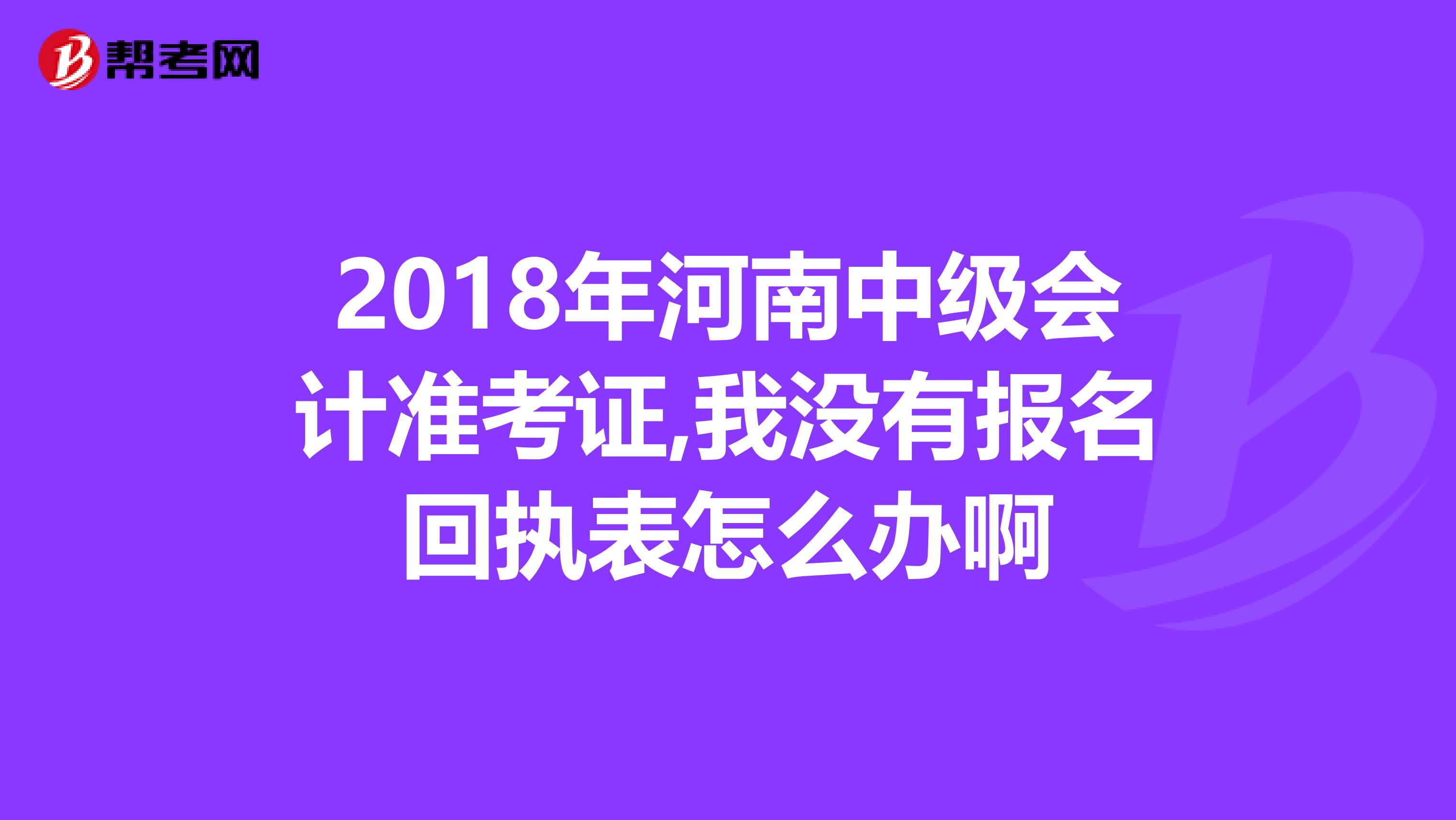 2018年河南中级会计准考证,我没有报名回执表怎么办啊