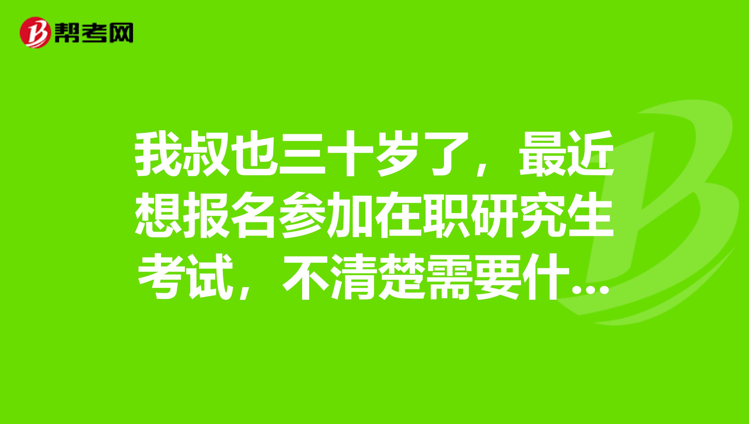我叔也三十岁了，最近想报名参加在职研究生考试，不清楚需要什么条件？，有谁知道得嘛？