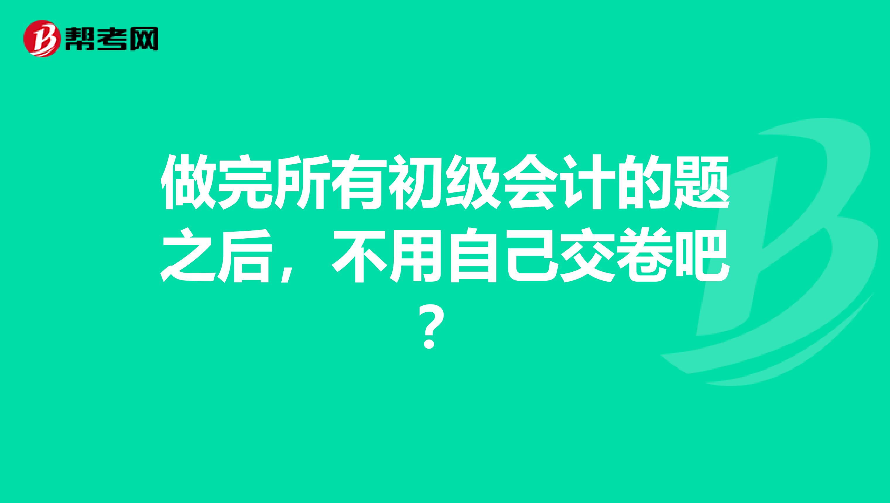 做完所有初级会计的题之后，不用自己交卷吧？