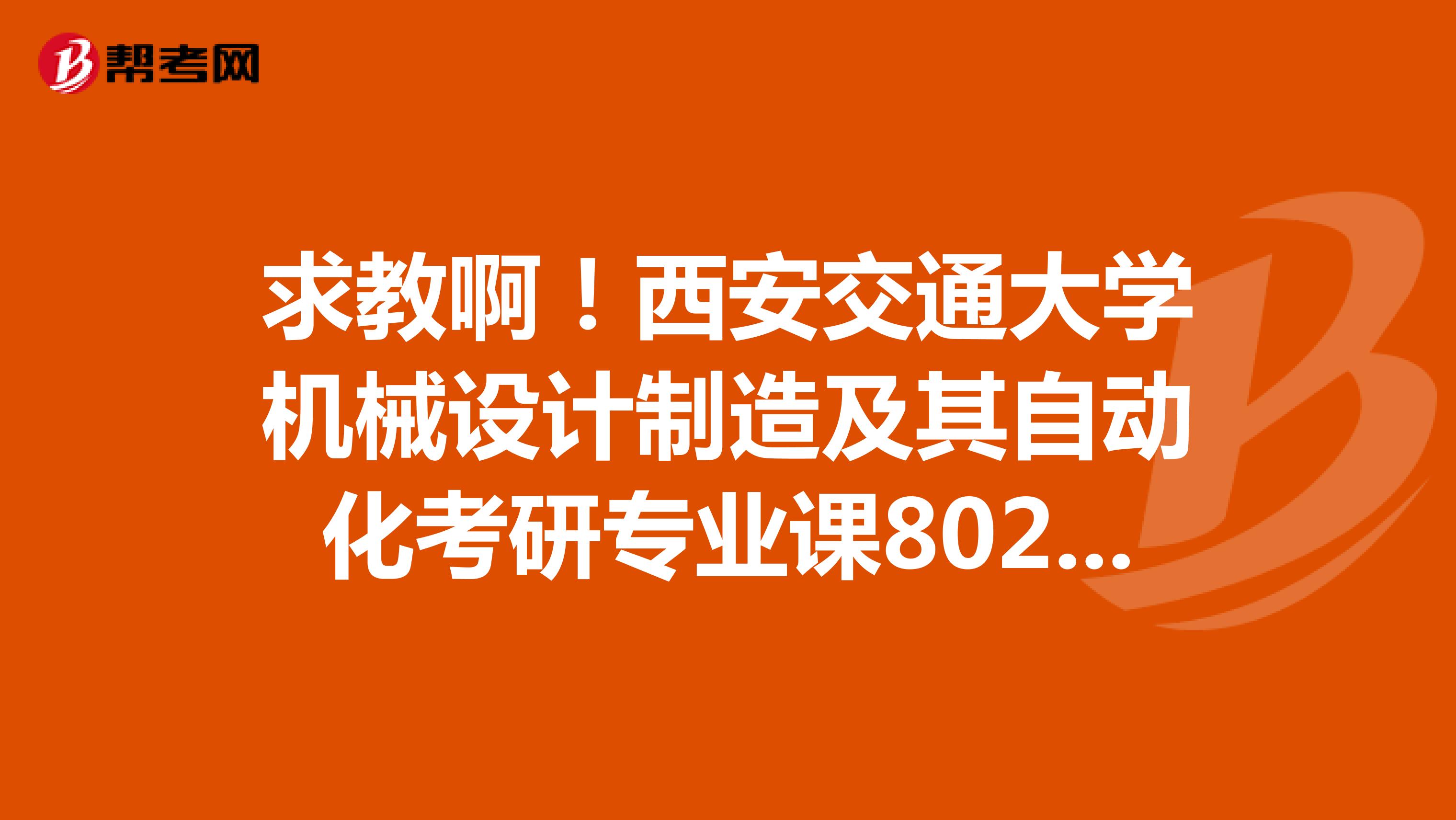 求教啊!西安交通大学机械设计制造及其自动化考研专业课802机械设计基础都包括什么学科的知识?