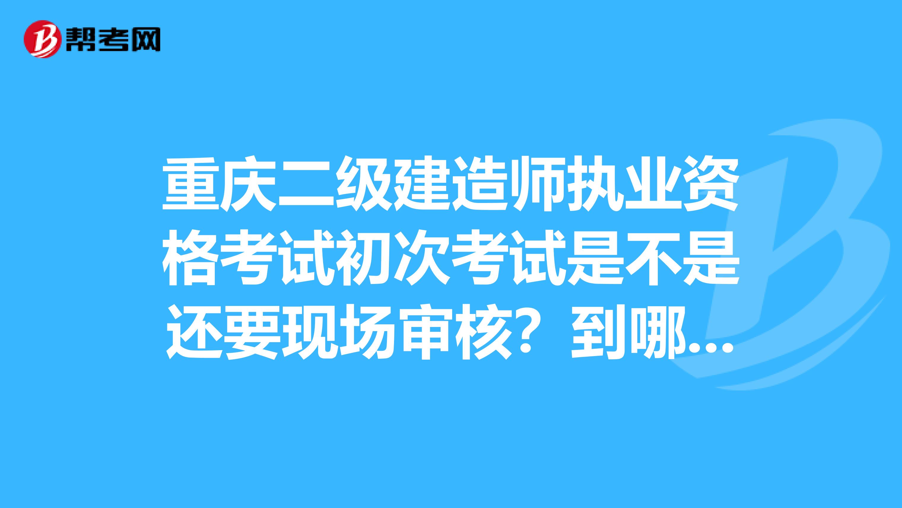 重庆二级建造师执业资格考试初次考试是不是还要现场审核?到哪审核?带什么文件?这些都没说明啊