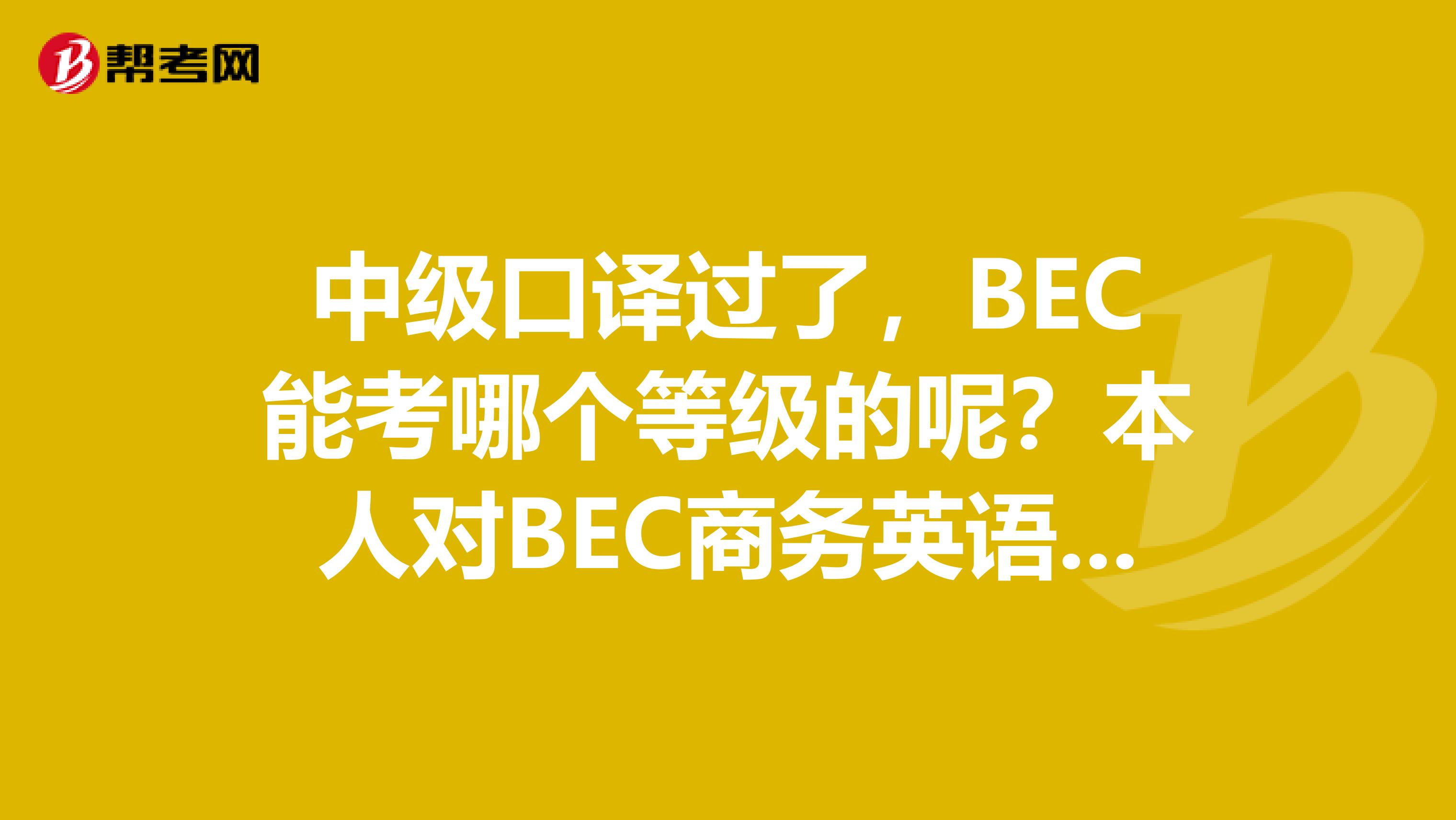 中级口译过了,BEC能考哪个等级的呢?本人对BEC商务英语考试不了解,请明白人详细介绍一下吧谢谢