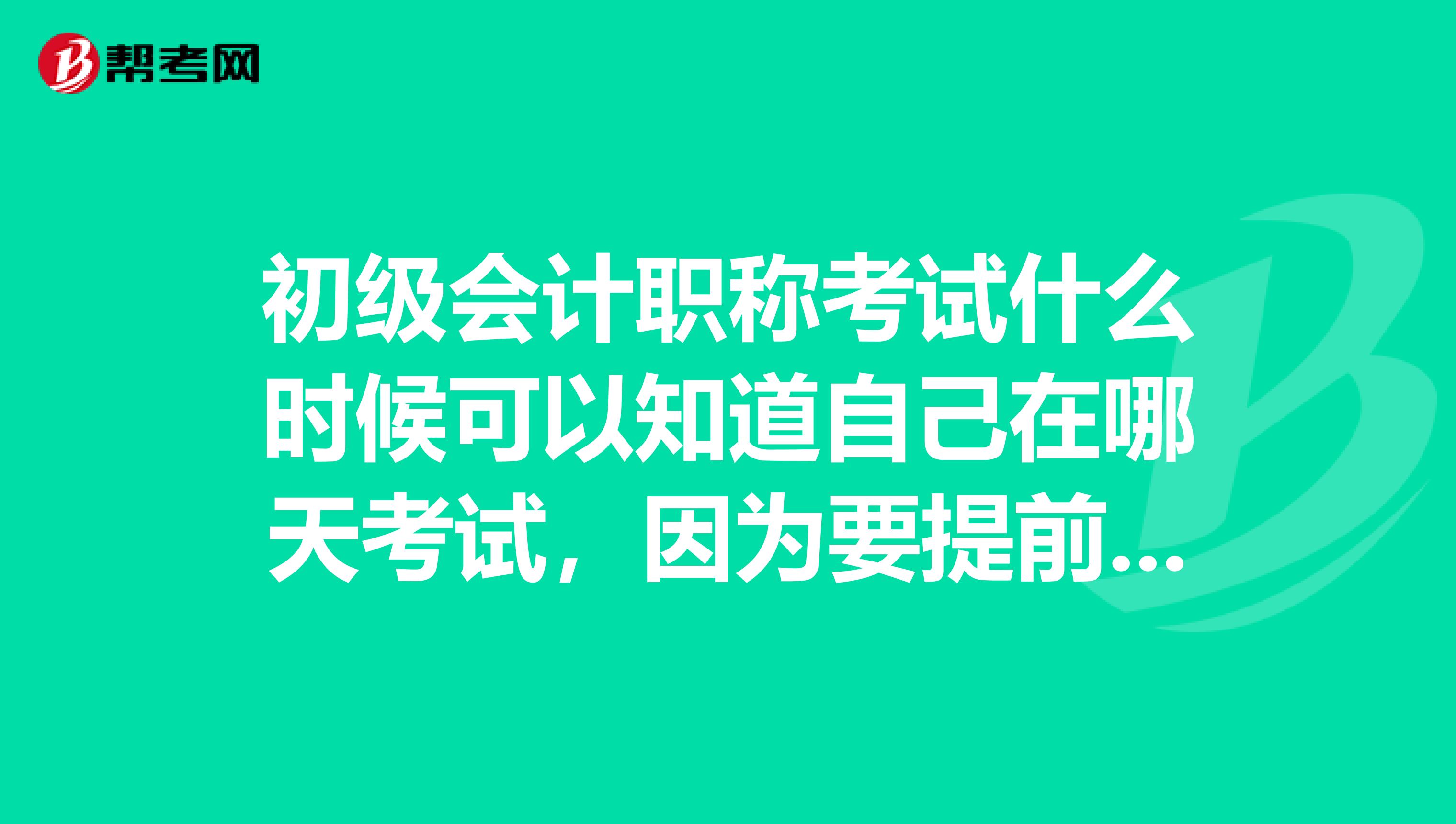 初级会计职称考试什么时候可以知道自己在哪天考试，因为要提前半个月请假的