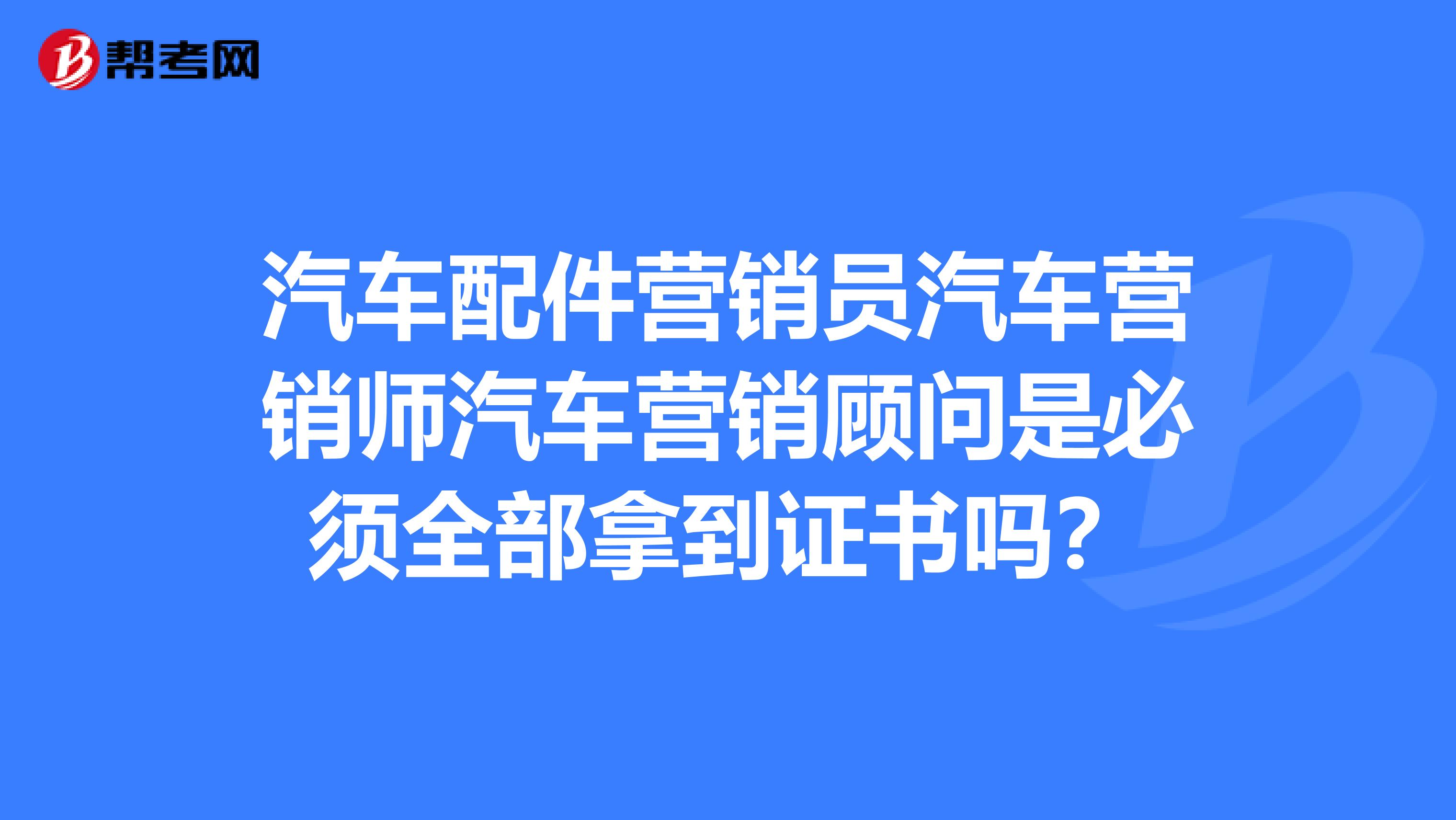 汽车配件营销员汽车营销师汽车营销顾问是必须全部拿到证书吗？