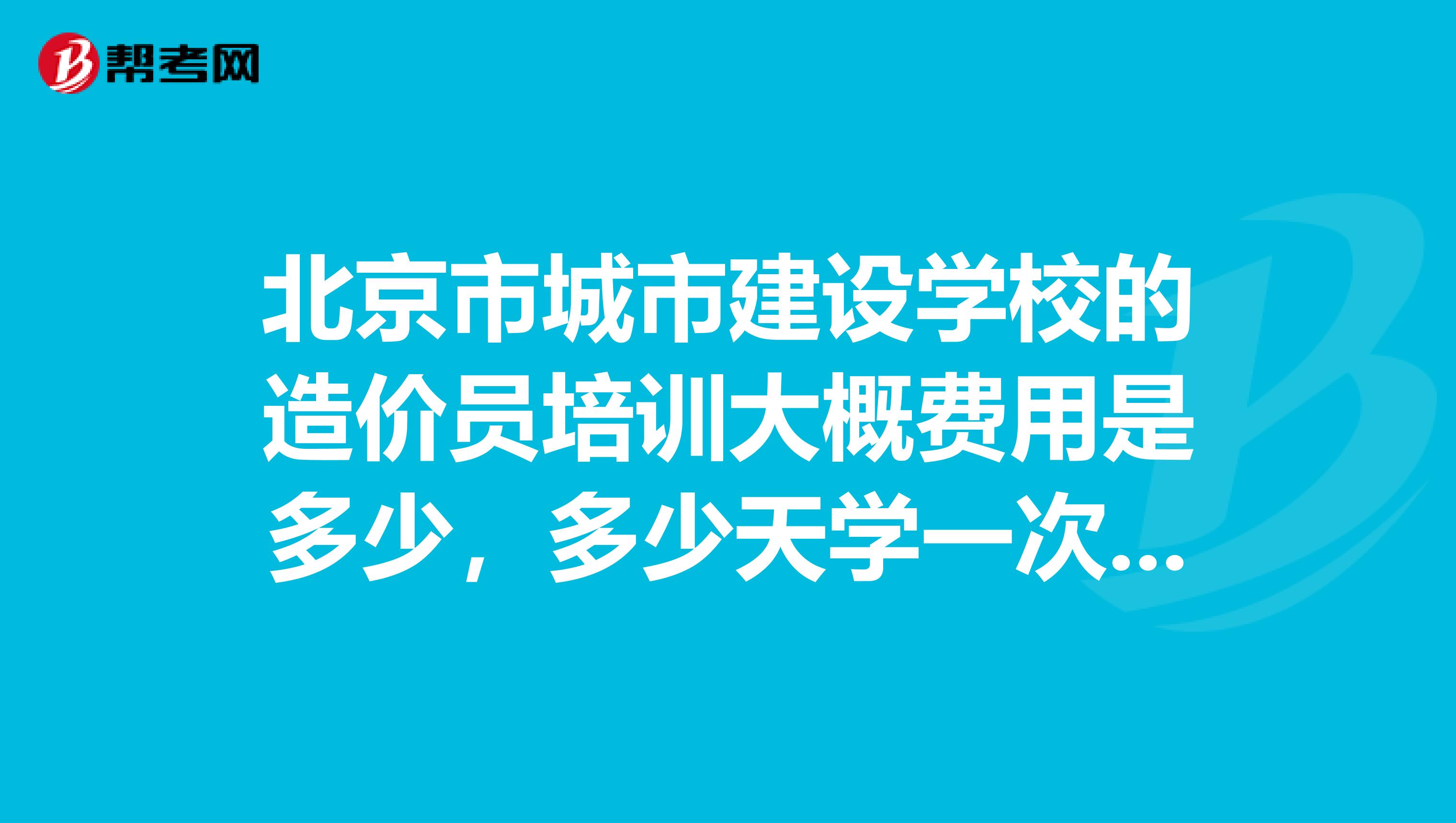 北京市城市建设学校的造价员培训大概费用是多少，多少天学一次，上课时间是几点到几点。