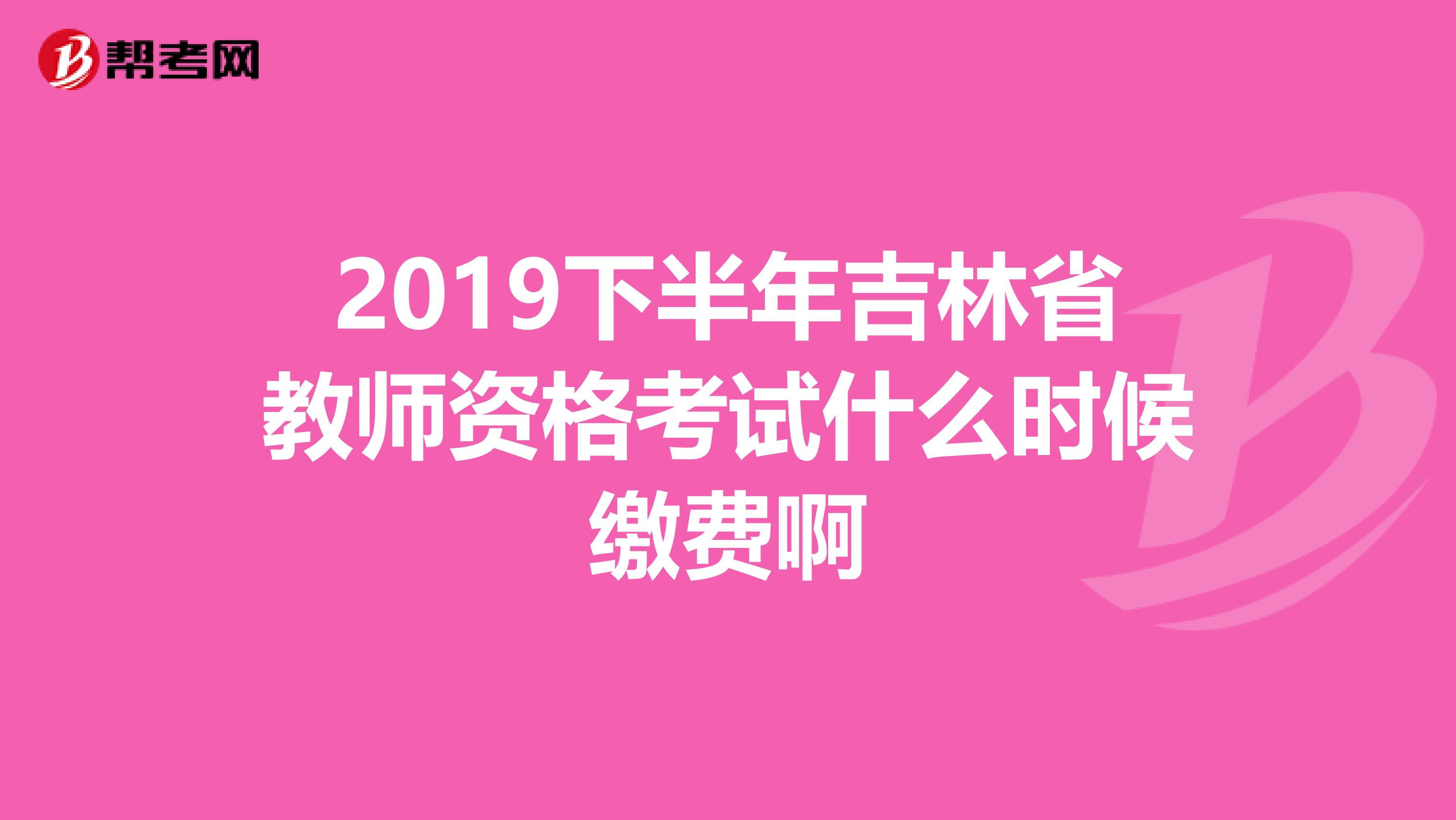 2019下半年吉林省教师资格考试什么时候缴费啊