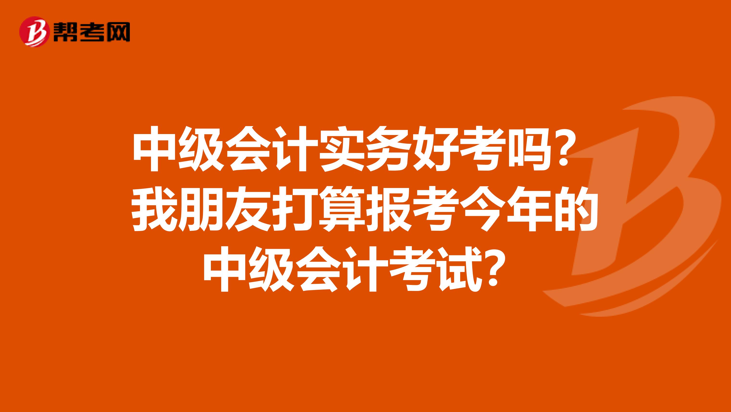 中级会计实务好考吗？我朋友打算报考今年的中级会计考试？