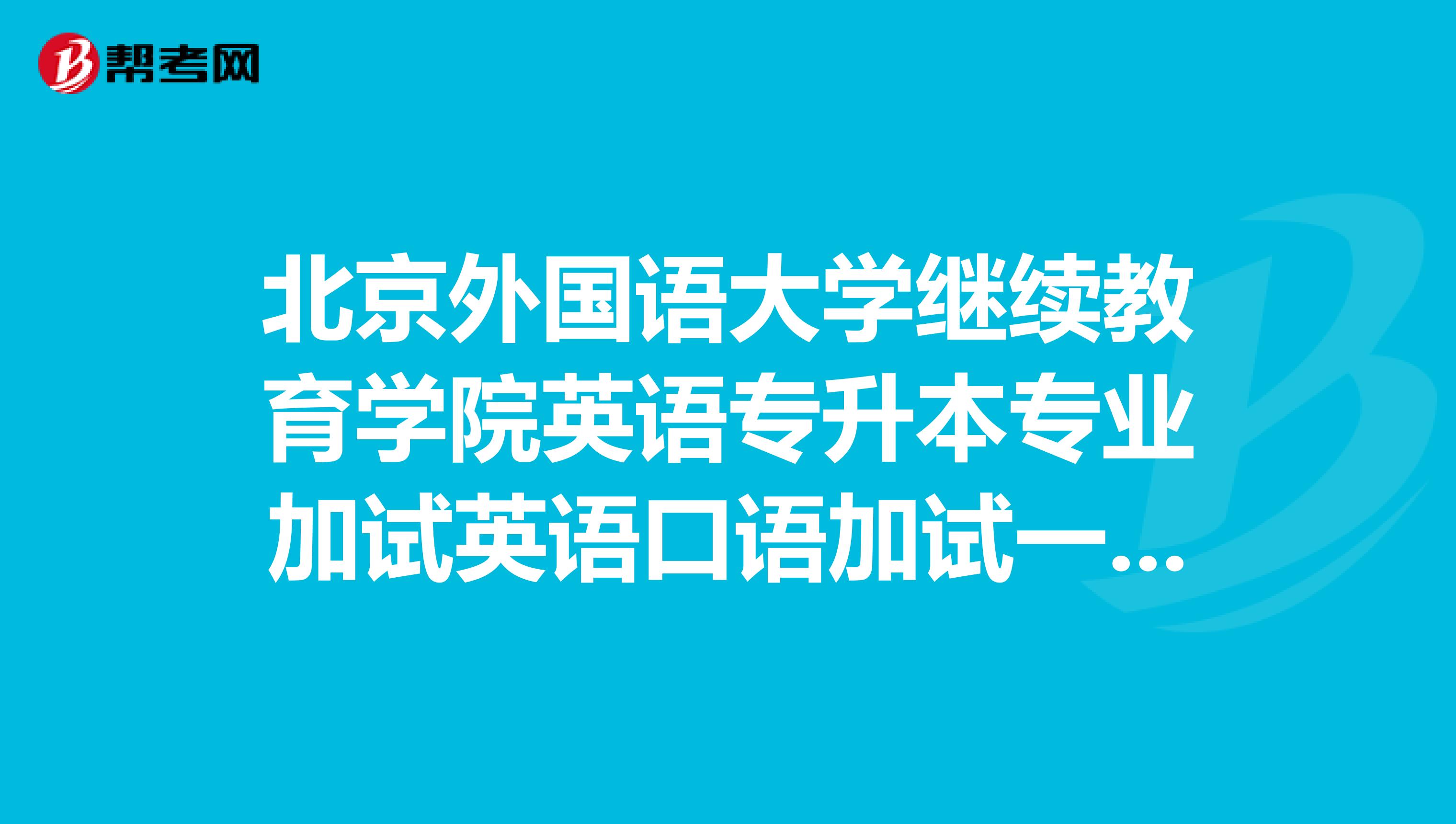 北京外国语大学继续教育学院英语专升本专业加试英语口语加试一般都考什么啊?
