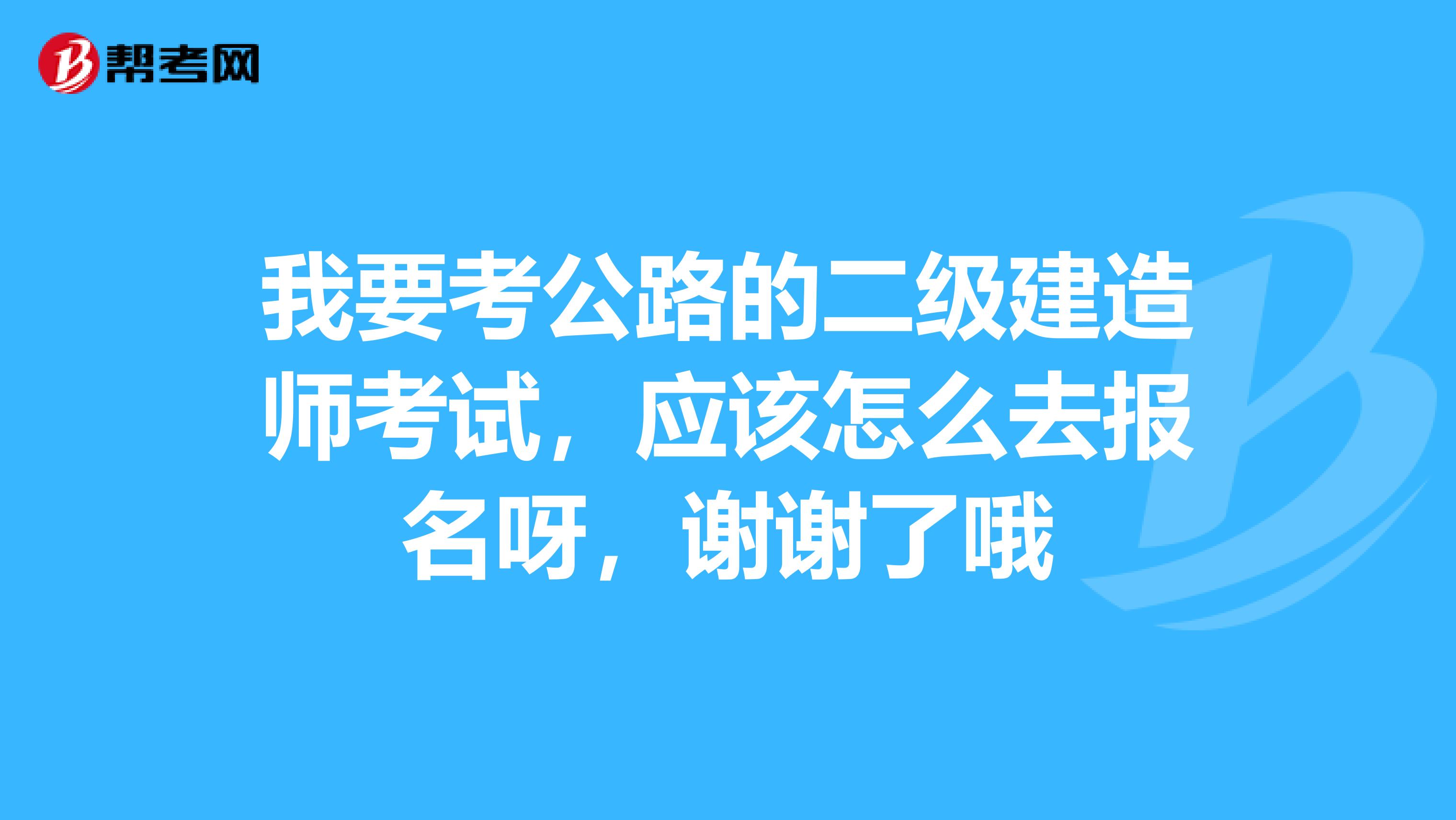 我要考公路的二级建造师考试，应该怎么去报名呀，谢谢了哦