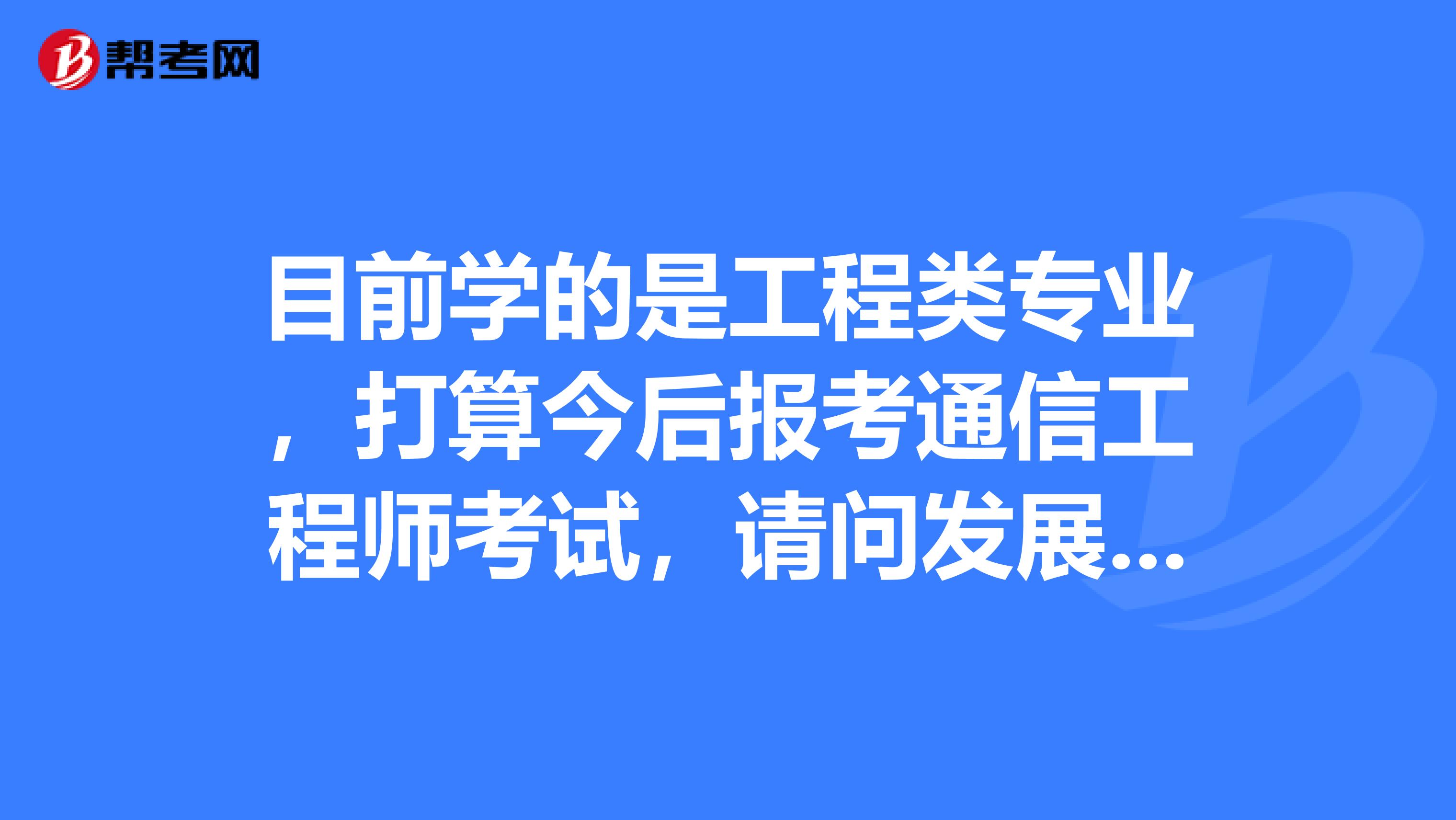 目前学的是工程类专业,打算今后报考通信工程师考试,请问发展方向是什么?