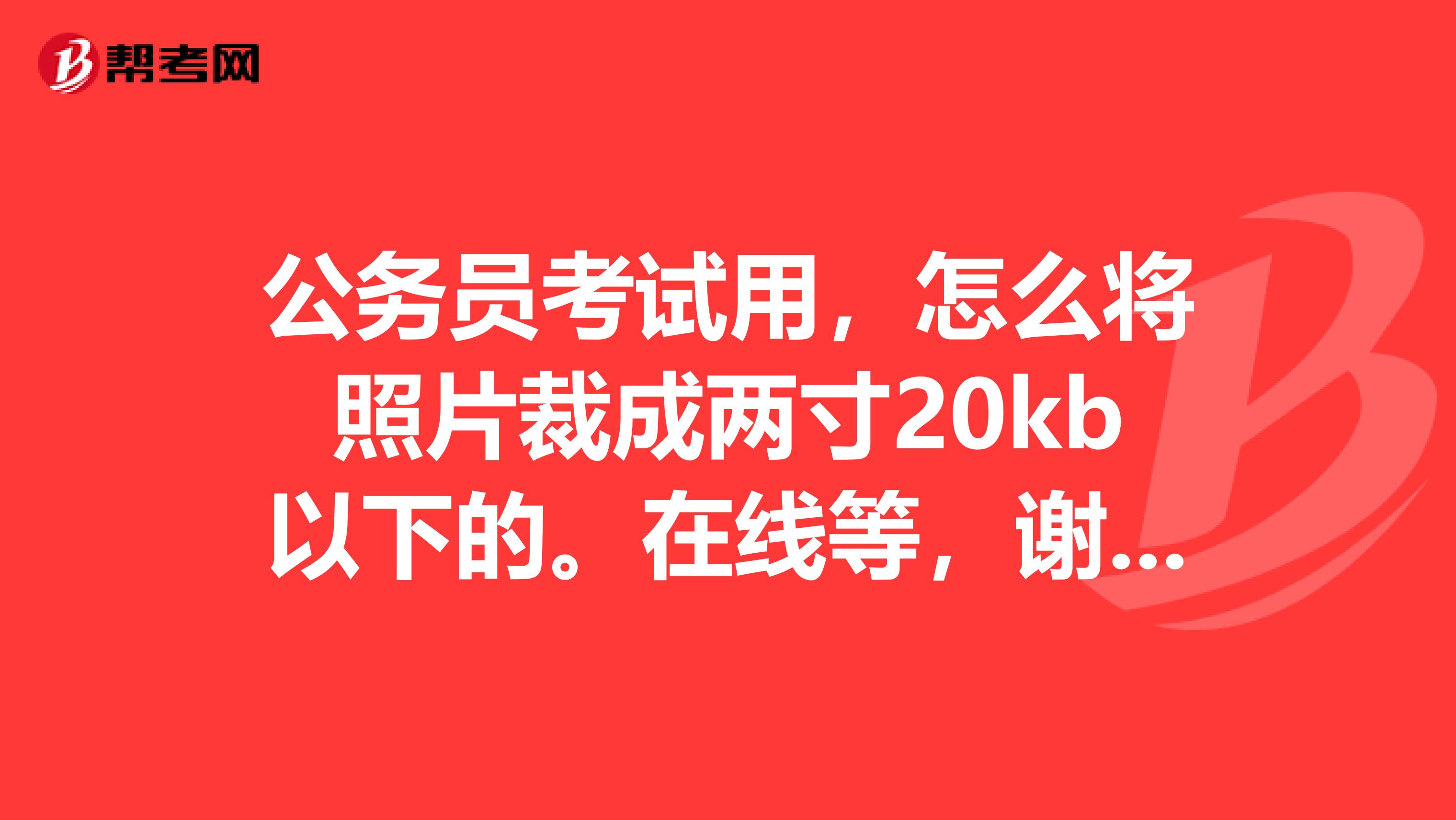 公务员考试用，怎么将照片裁成两寸20kb以下的。在线等，谢谢各位大神最好帮我裁一下。