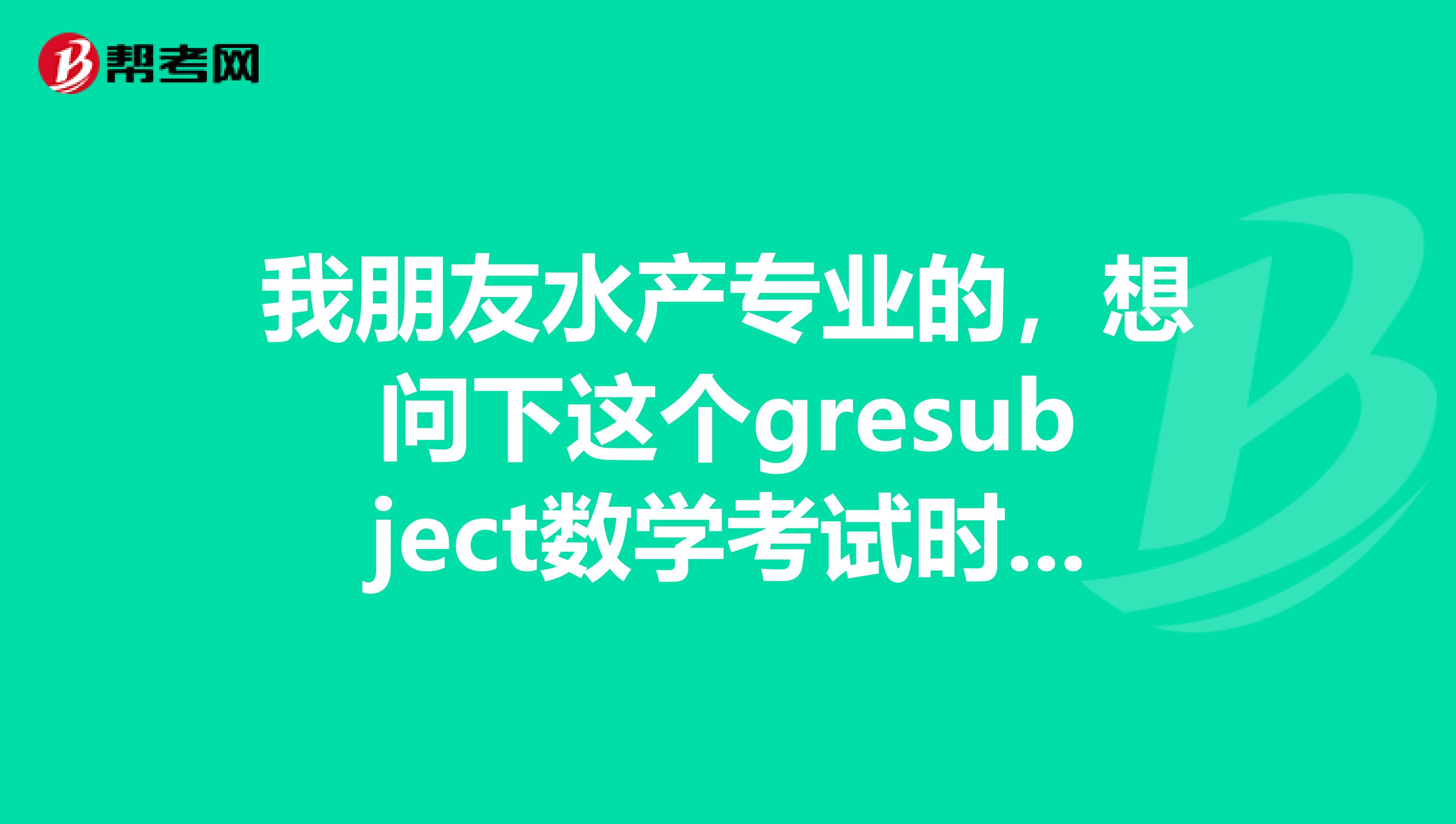 我朋友水產專業的，想問下這個gresubject數學考試時間，有考友考友告知一下么
