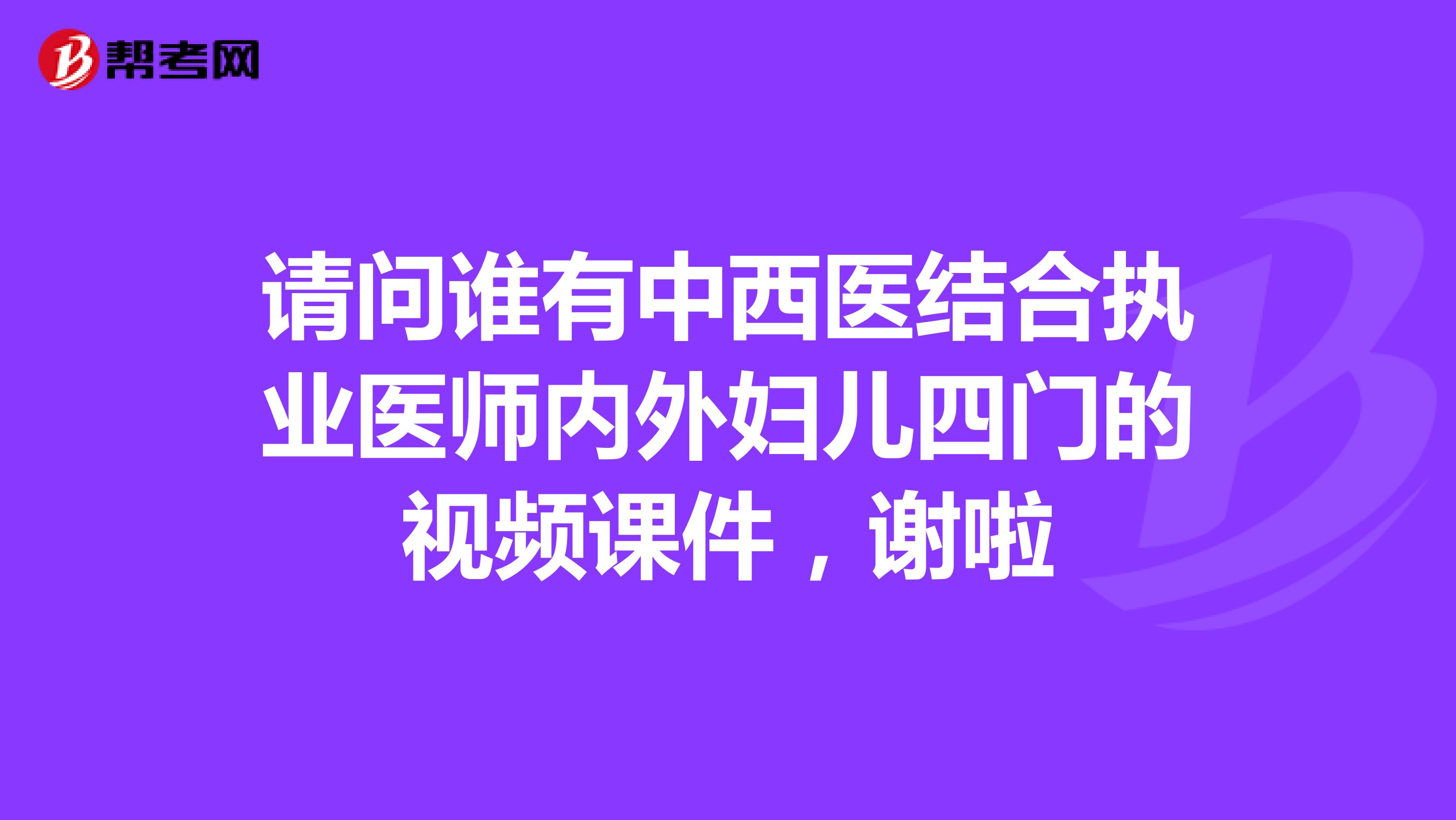 请问谁有中西医结合执业医师内外妇儿四门的视频课件，谢啦