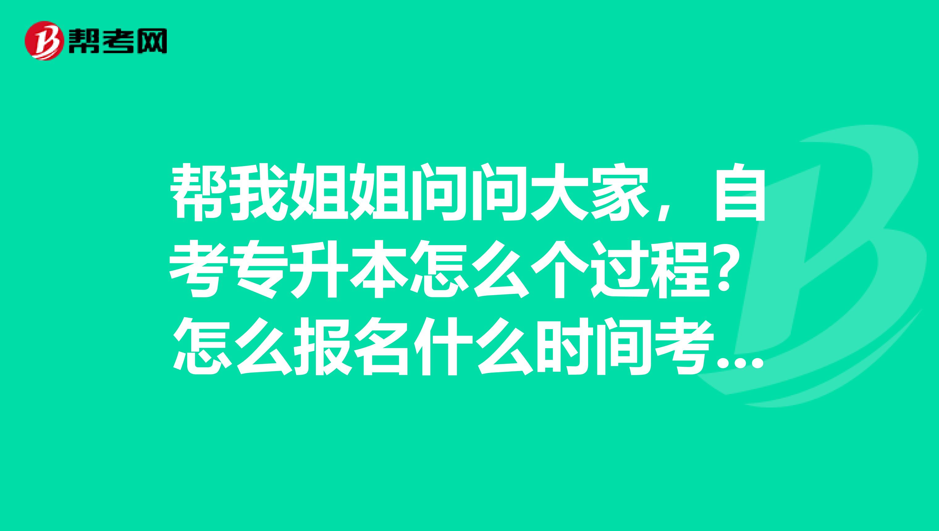 帮我姐姐问问大家，自考专升本怎么个过程？怎么报名什么时间考试 ？