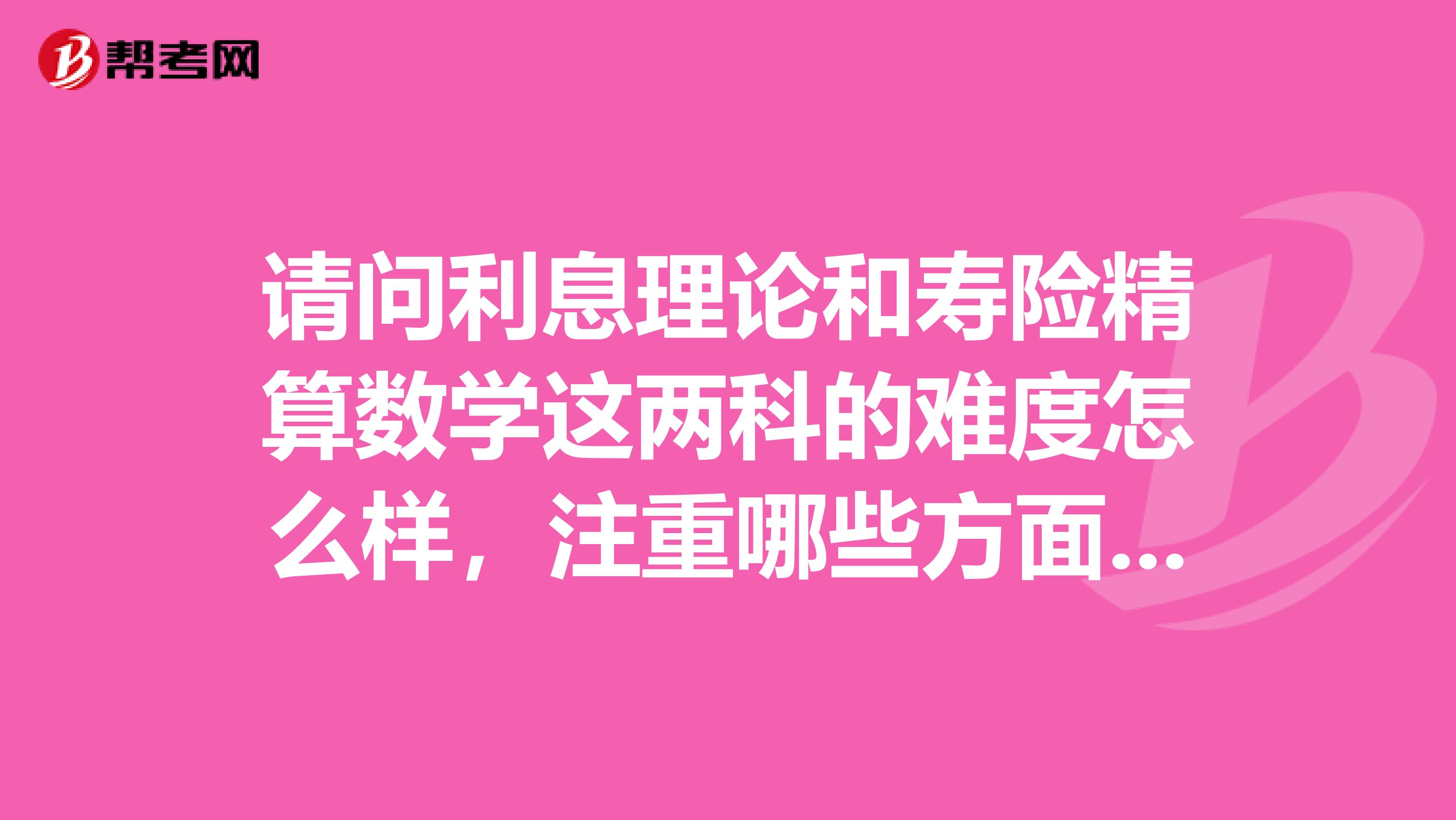 请问利息理论和寿险精算数学这两科的难度怎么样,注重哪些方面,希望有经验的人难回答..谢谢