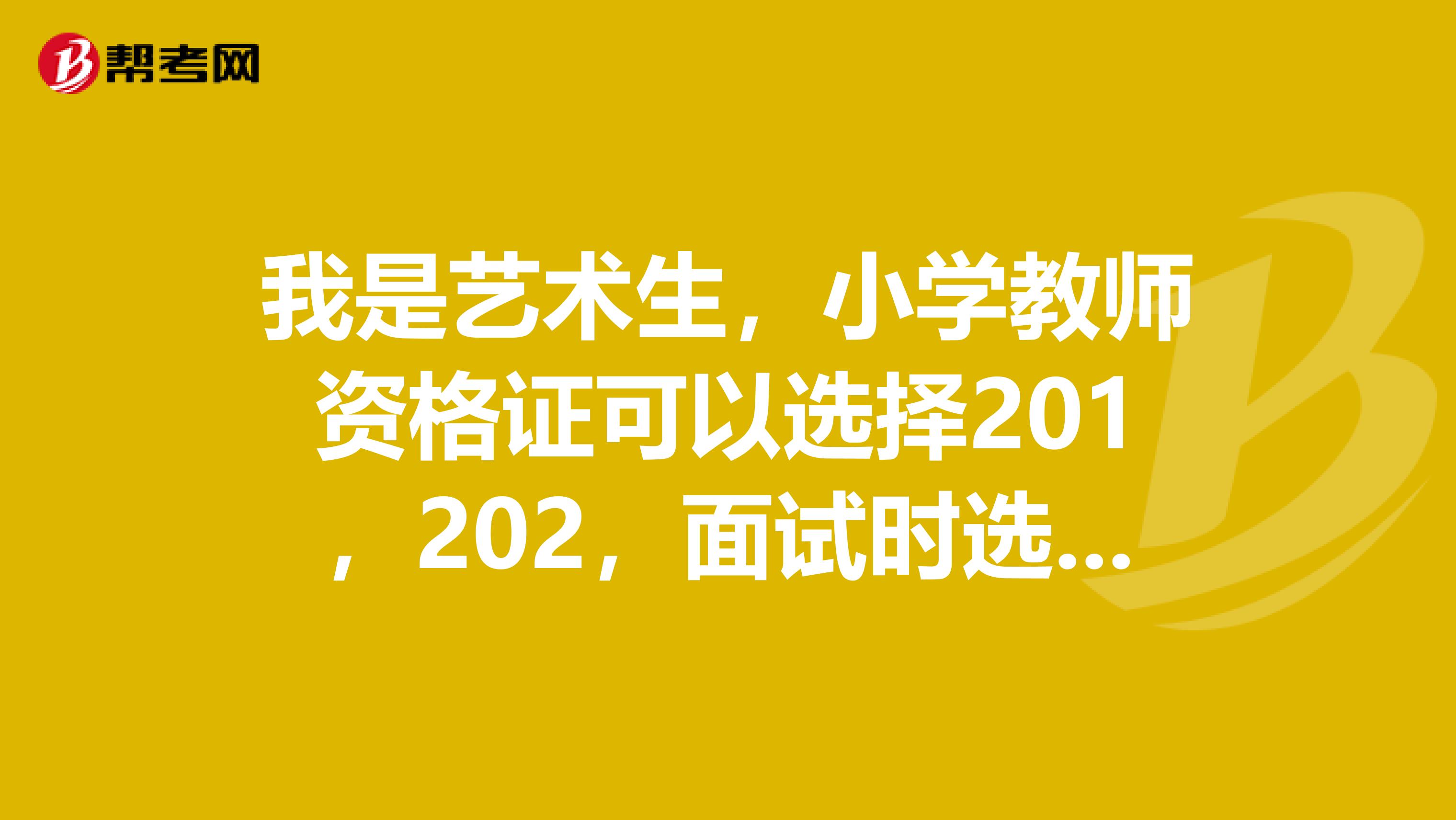 我是艺术生,小学教师资格证可以选择201,202,面试时选择语文吗,还是必须选择201A,202A