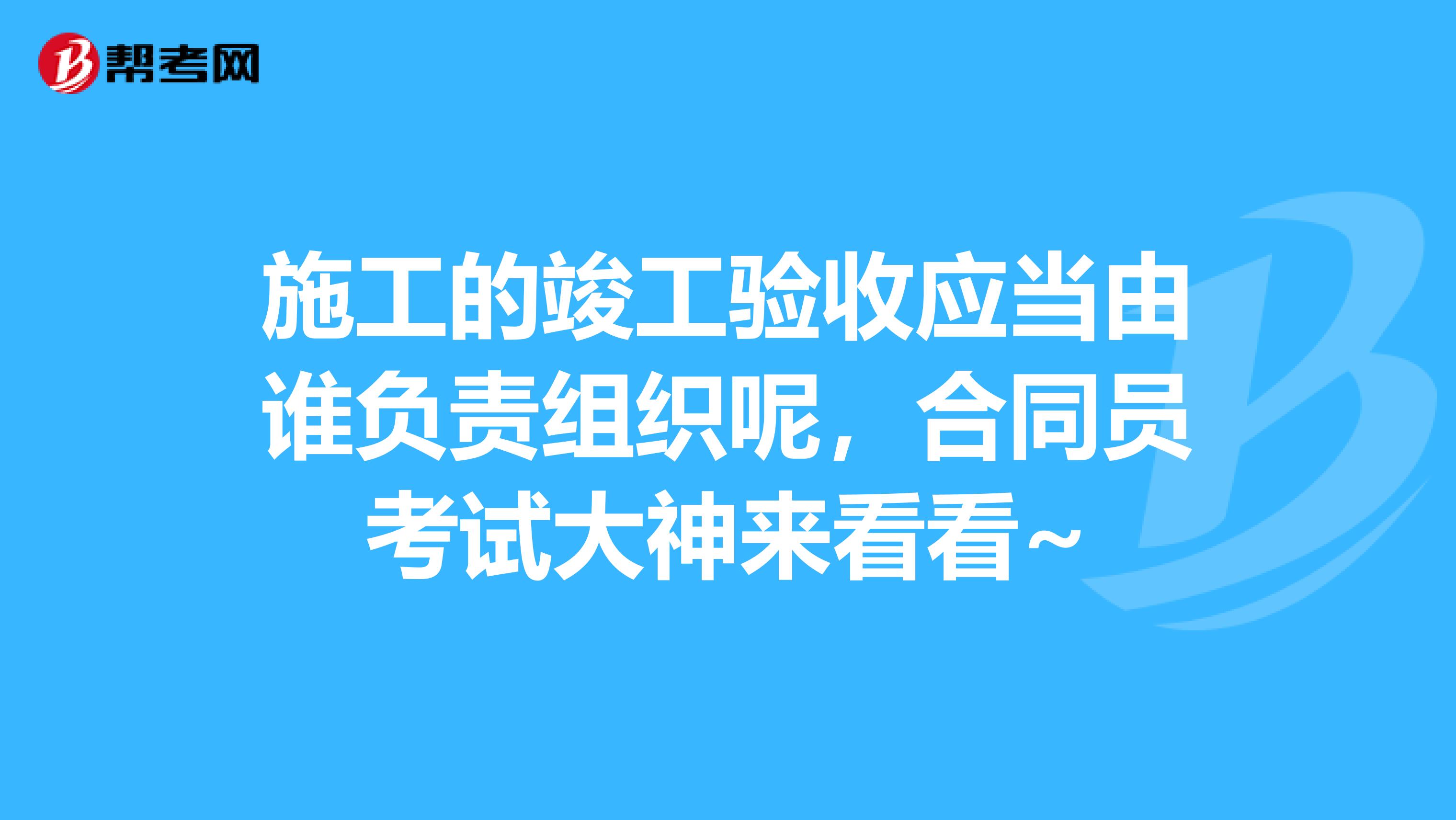 施工的竣工验收应当由谁负责组织呢,合同员考试大神来看看~
