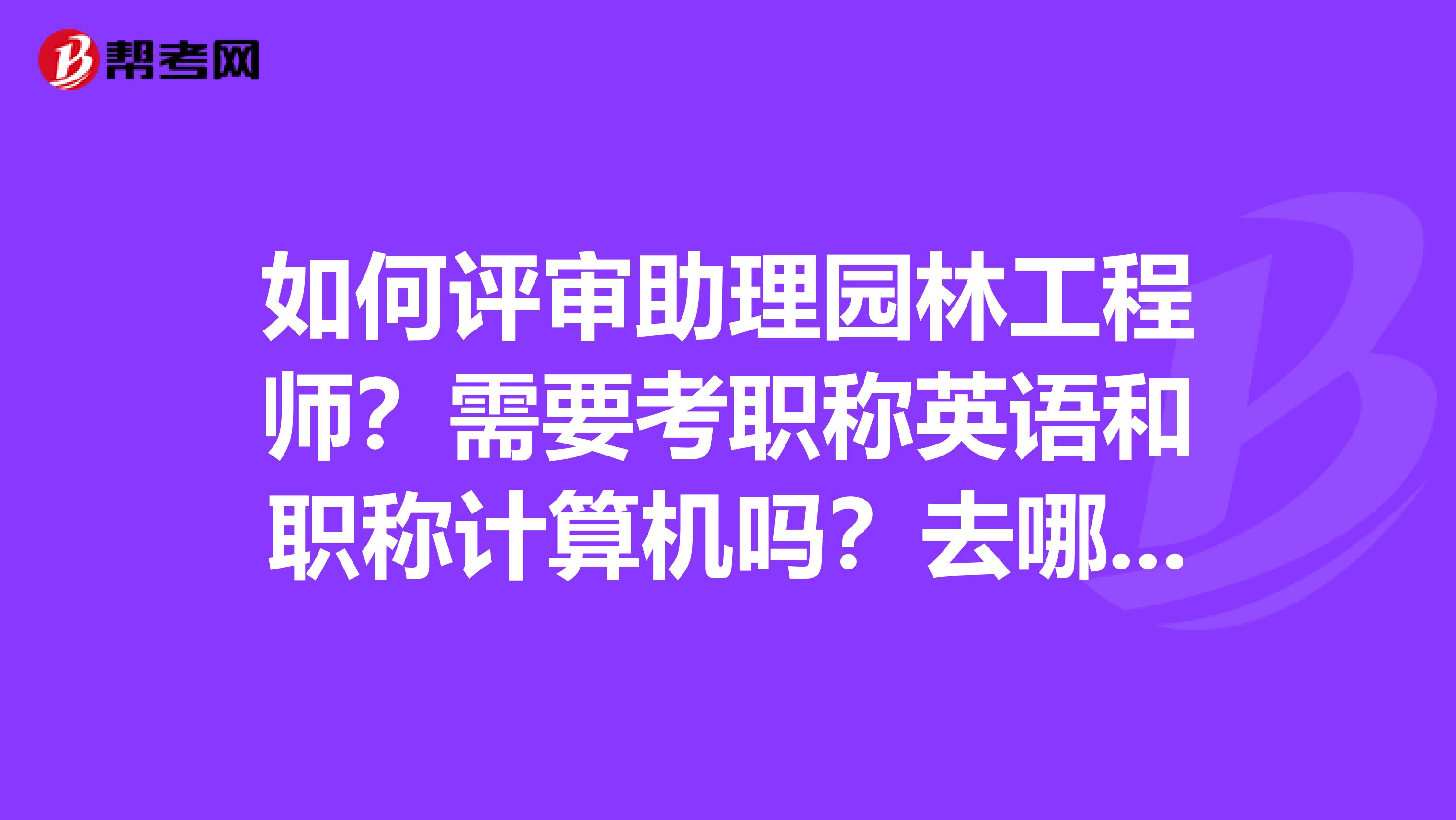 如何评审助理园林工程师?需要考职称英语和职称计算机吗?去哪儿评?虚什么材料,急需?