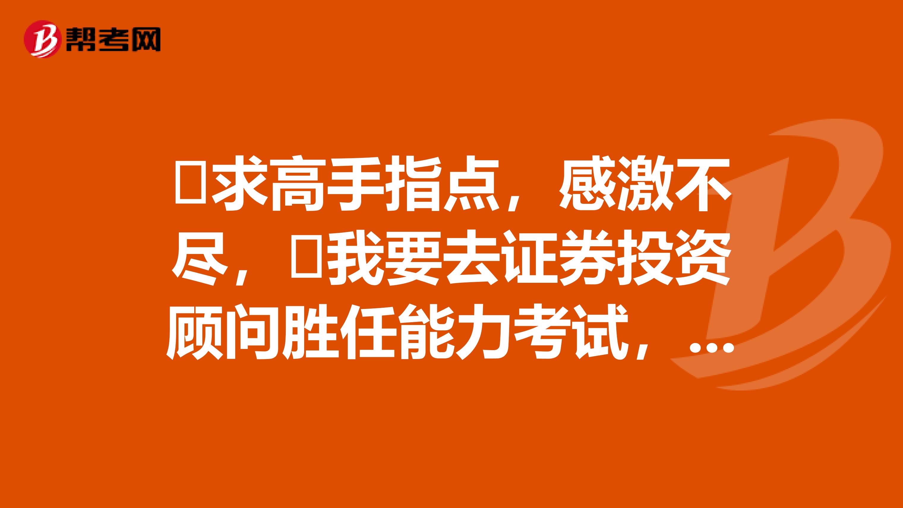 求高手指点,感激不尽,我要去证券投资顾问胜任能力考试,求考试的经验