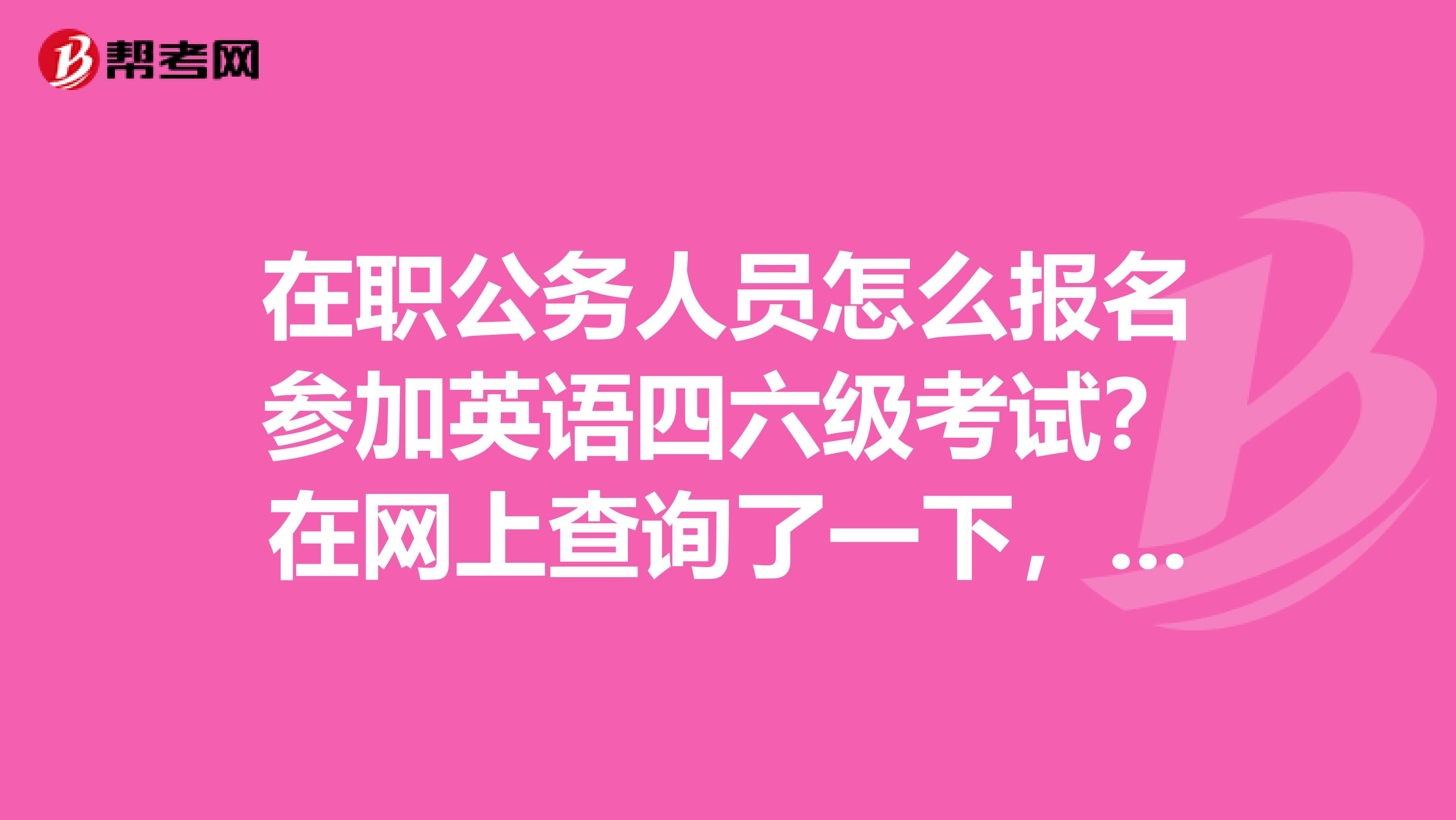 在职公务人员怎么报名参加英语四六级考试?在网上查询了一下,目前国内的英语四六级考试只接受在校生报名