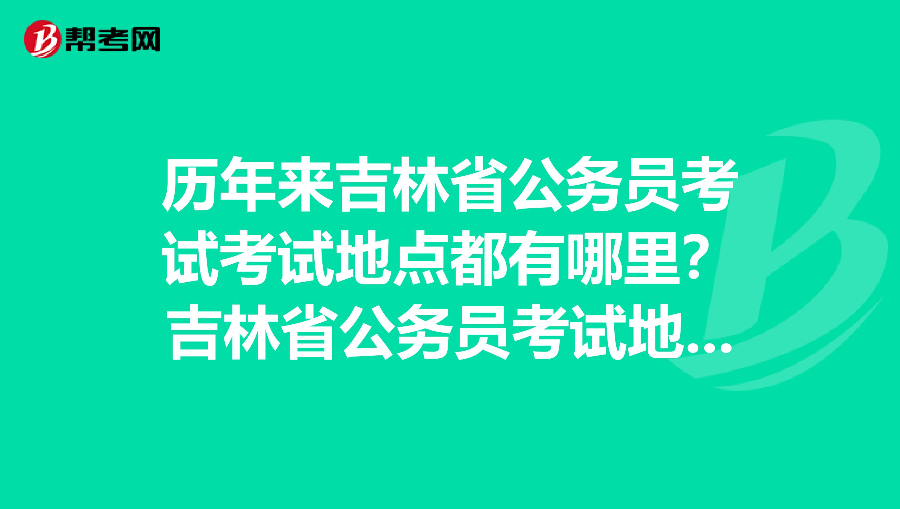 历年来吉林省公务员考试考试地点都有哪里？吉林省公务员考试地点什么时候能出来？