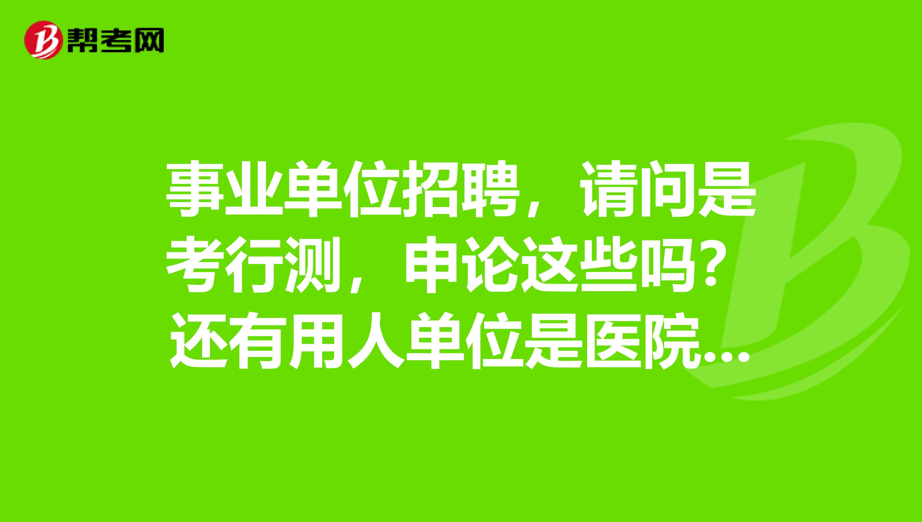 事业单位招聘,请问是考行测,申论这些吗?还有用人单位是医院吗?