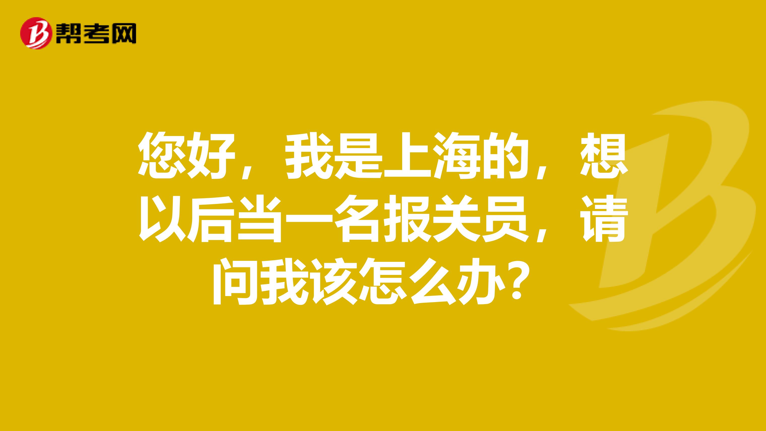 您好，我是上海的，想以后当一名报关员，请问我该怎么办？