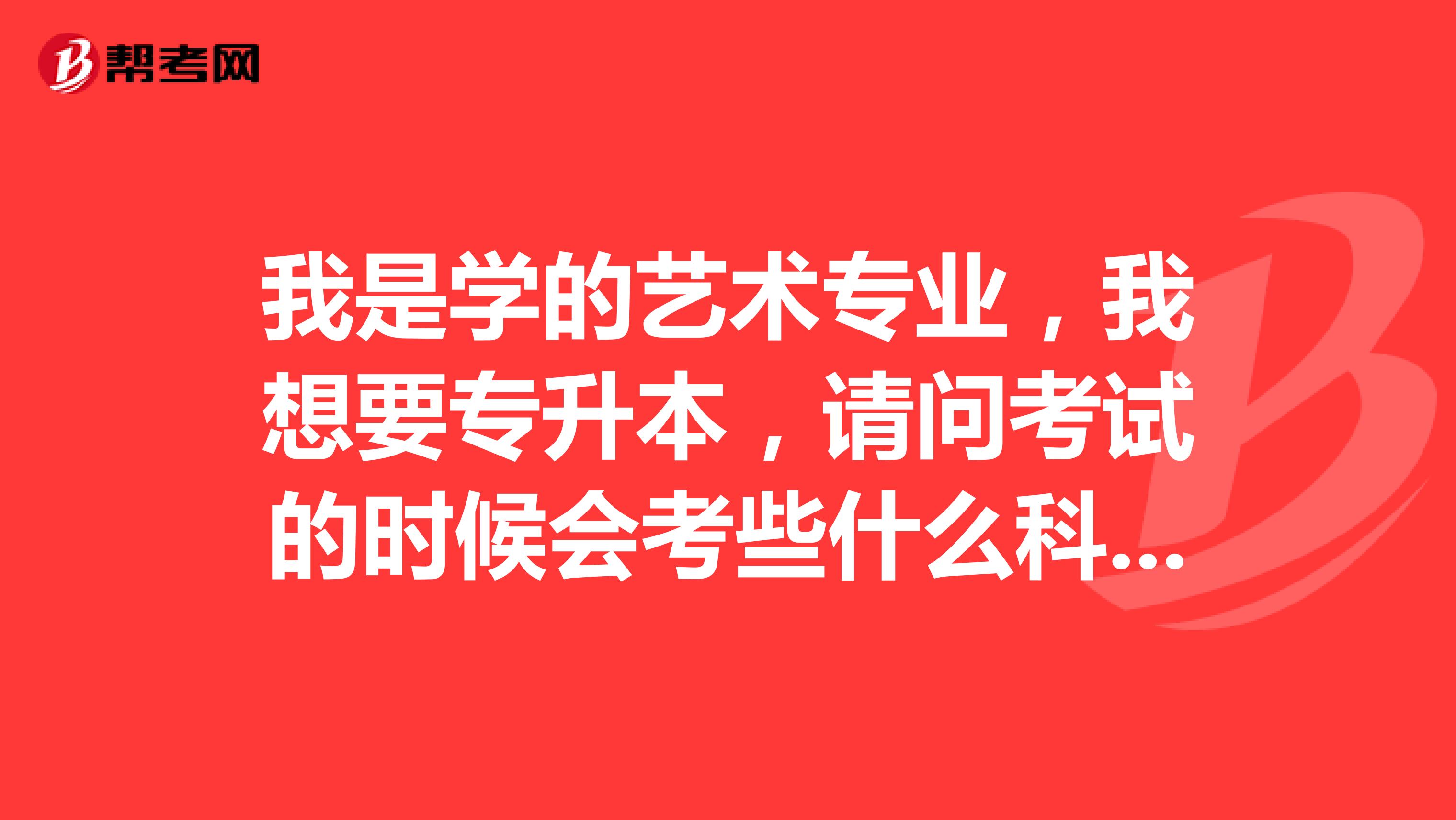 我是学的艺术专业,我想要专升本,请问考试的时候会考些什么科目?
